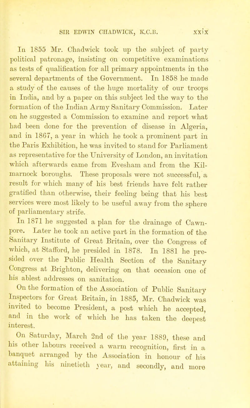 la 1855 Mr. Cbadwick took up the subject of party political patronage, insisting on competitive examinations as tests of qualification for all primary appointments in the several departments of the Government. In 1858 he made a study of the causes of the huge mortality of our troops in India, and by a paper on this subject led the way to the formation of the Indian Army Sanitary Commission. Later on he suggested a Commission to examine and report what had been done for the prevention of disease in Algeria, and in 1867, a year in which he took a prominent part in the Paris Exhibition, he was invited to stand for Parliament as representative for the University of London, an invitation which afterwards came from Evesham and from the Kil- marnock boroughs. These proposals were not successful, a result for which many of his best friends have felt rather gratified than otherwise, their feeling being that his best services were most likely to be useful away from the sphei'e of parliamentary strife. In 1871 he suggested a plan for the drainage of Cawn- pore. Later he took an active part in the formation of the Sanitary Institute of Great Britain, over the Congi-ess of which, at Stafibrd, he presided in 1878. In 1881 he pre- sided over the Public Health Section of the Sanitary Congress at Brighton, delivering on that occasion one of his ablest adch-esses on sanitation. On the formation of the Association of Public Sanitary Inspectors for Great Britain, in 1885, Mr. Chadwick was invited to become President, a post which he accepted, and in the work of which he has taken the deepest interest. On Saturday, March 2nd of the year 1889, these and his other labours received a warm recognition, first in a banquet arranged by the Association in honour of his attaining his ninetieth year, and secondly, and more