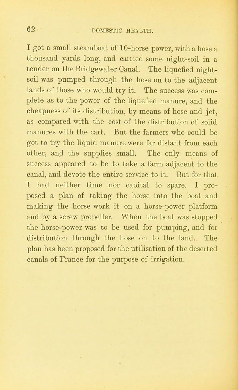 I got a small steamboat of 10-horse power, with a hose a thousand yards long, and carried some night-soil in a tender on the Bridgewater Canal. The liquefied night- soil was pumped through the hose on to the adjacent lands of those who would try it. The success was com- plete as to the power of the liquefied manure, and the cheapness of its distribution, by means of hose and jet, as compared with the cost of the distribution of solid manures with the cart. But the farmers who could be got to try the liquid manure were far distant from each other, and the supplies small. The only means of success appeared to be to take a farm adjacent to the canal, and devote the entire service to it. But for that I had neither time nor capital to spare. I pro- posed a plan of taking the horse into the boat and making the horse work it on a horse-power platform and by a screw propeller. When the boat was stopped the horse-power was to be used for pumping, and for distribution through the hose on to the land. The plan has been proposed for the utilisation of the deserted canals of France for the purpose of irrigation.
