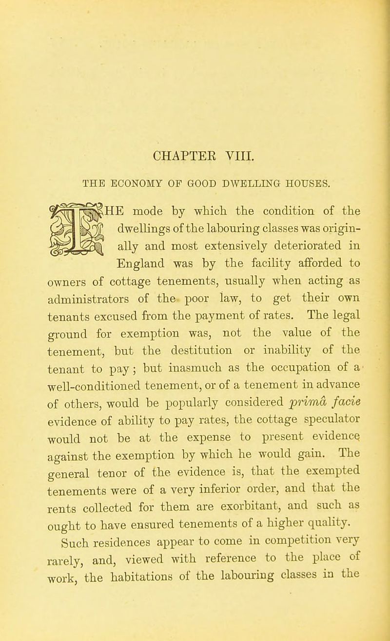 THE ECONOMY OF GOOD DWELLING HOUSES. HE mode by which the condition of the dwellings of the labouring classes was origin- ally and most extensively deteriorated in England was by the facility afforded to owners of cottage tenements, usually when acting as administrators of the ^Door law, to get their own tenants excused from the payment of rates. The legal ground for exemption was, not the value of the tenement, but the destitution or inability of the tenant to pay; but inasmuch as the occupation of a well-conditioned tenement, or of a tenement in advance of others, would be popularly considered 'prima facie evidence of ability to pay rates, the cottage speculator would not be at the expense to present evidence against the exemption by which he would gain. The general tenor of the evidence is, that the exempted tenements were of a very inferior order, and that the rents collected for them are exorbitant, and such as ought to have ensured tenements of a higher quality. Such residences appear to come in competition very rarely, and, viewed with reference to the place of work, the habitations of the labouring classes in the