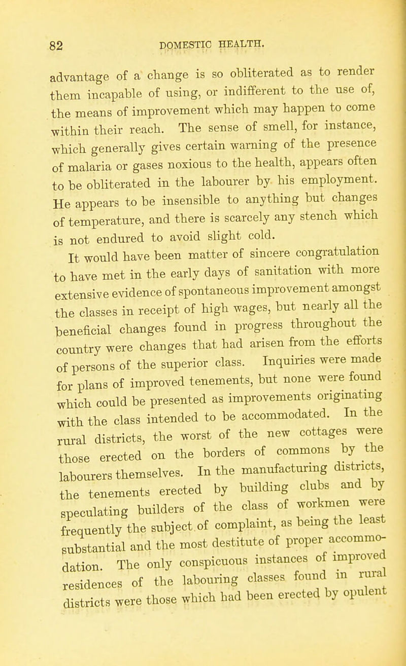 advantage of a change is so obliterated as to render them incapable of using, or indifferent to the use of, the means of improvement which may happen to come within their reach. The sense of smell, for instance, which generally gives certain warning of the presence of malaria or gases noxious to the health, appears often to be obliterated in the labourer by his employment. He appears to be insensible to anything but changes of temperature, and there is scarcely any stench which is not endured to avoid slight cold. It would have been matter of sincere congratulation to have met in the early days of sanitation with more extensive evidence of spontaneous improvement amongst the classes in receipt of high wages, but nearly all the beneficial changes found in progress throughout the country were changes that had arisen from the efforts of persons of the superior class. Inquiries were made for plans of improved tenements, but none were found which could be presented as improvements originating with the class intended to be accommodated. In the rural districts, the worst of the new cottages were those erected on the borders of commons by the labourers themselves. In the manufacturing districts, the tenements erected by building clubs and by speculating builders of the class of workmen were frequently the subject.of complaint, as being the least substantial and the most destitute of proper accommo- dation. The only conspicuous instances of improved residences of the labouring classes found m rural districts were those which had been erected by opulent