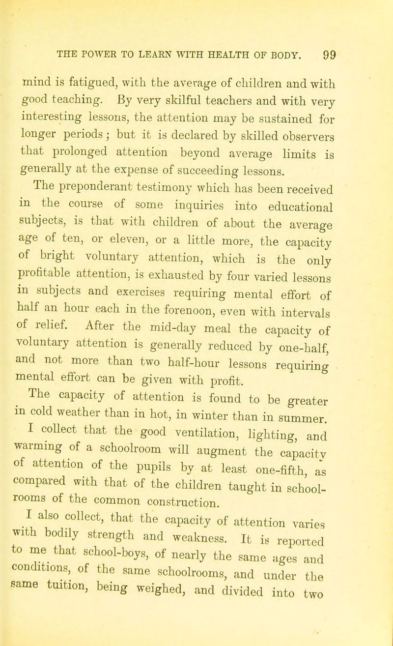 mind is fatigued, with the average of children and with good teaching. By very skilful teachers and with very interesting lessons, the attention may be sustained for longer periods; but it is declared by skilled observers that prolonged attention beyond average limits is generally at the expense of succeeding lessons. The preponderant testimony which has been received in the course of some inquiries into educational subjects, is that with children of about the average age of ten, or eleven, or a little more, the capacity of bright voluntary attention, which is the only profitable attention, is exhausted by four varied lessons in subjects and exercises requiring mental effort of half an hour each in the forenoon, even with intervals of relief. After the mid-day meal the capacity of voluntary attention is generally reduced by one-half, and not more than two half-hour lessons requiring mental effort can be given with profit. The capacity of attention is found to be greater in cold weather than in hot, in winter than in summer. I coUect that the good ventilation, lighting, and warming of a schoolroom will augment the capacitv of attention of the pupils by at least one-fifth as compared with that of the children taught in school- rooms of the common construction. I also collect, that the capacity of attention varies with bodily strength and weakness. It is reported to me that school-boys, of nearly the same ages and conditions, of the same schoolrooms, and under the same tuition, being weighed, and divided into two