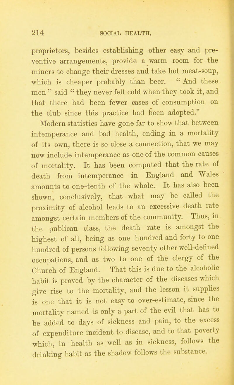 proprietors, besides establishing other easy and pre- ventive arrangements, provide a warm room for the miners to change their dresses and take hot meat-soup, which is cheaper probably than beer.  And these men  said  they never felt cold when they took it, and that there had been fewer cases of consumption on the club since this practice had been adopted. Modern statistics have gone far to show that between intemperance and bad health, ending in a mortality of its own, there is so close a connection, that we may now include intemperance as one of the common causes of mortality. It has been computed that the rate of death from intemperance in England and Wales amounts to one-tenth of the whole. It has also been shown, conclusively, that what may be called the proximity of alcohol leads to an excessive death rate amongst certain members of the community. Thus, in the publican class, the death rate is amongst the highest of all, being as one hundred and forty to one hundred of persons following seventy other well-defined occupations, and as two to one of the clergy of the Church of England. That this is due to the alcoholic habit is proved by the character of the diseases which give rise to the mortality, and the lesson it supphes is one that it is not easy to over-estimate, since the mortality named is only a part of the evil that has to be added to days of sickness and pain, to the excess of expenditure incident to disease, and to that poverty which, in health as well as in sickness, follows the drinking habit as the shadow follows the substance.