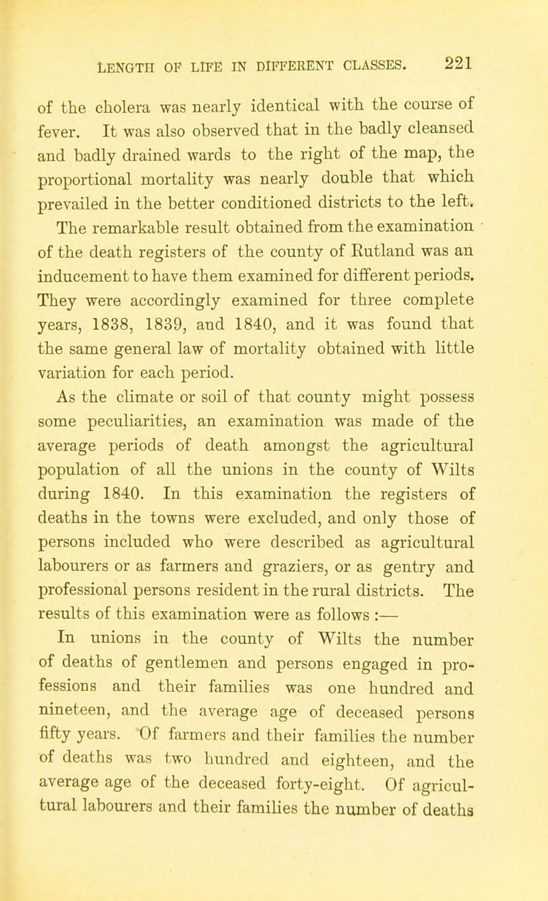 of the cholera was nearly identical with the course of fever. It was also observed that in the badly cleansed and badly drained wards to the right of the ma.p, the proportional mortality was nearly double that which prevailed in the better conditioned districts to the left. The remarkable result obtained from the examination of the death registers of the county of Eutland was an inducement to have them examined for different periods. They were accordingly examined for three complete years, 1838, 1839, and 1840, and it was found that the same general law of mortality obtained with little variation for each period. As the climate or soil of that county might possess some peculiarities, an examination was made of the average periods of death amongst the agricultural population of all the unions in the county of Wilts during 1840. In this examination the registers of deaths in the towns were excluded, and only those of persons included who were described as agricultural labourers or as farmers and graziers, or as gentry and professional persons resident in the rural districts. The results of this examination were as follows :— In unions in the county of Wilts the number of deaths of gentlemen and persons engaged in pro- fessions and their families was one hundred and nineteen, and the average age of deceased persons fifty years. Of farmers and their families the number of deaths was two hundred and eighteen, and the average age of the deceased forty-eight. Of agricul- tural labourers and their families the number of deaths