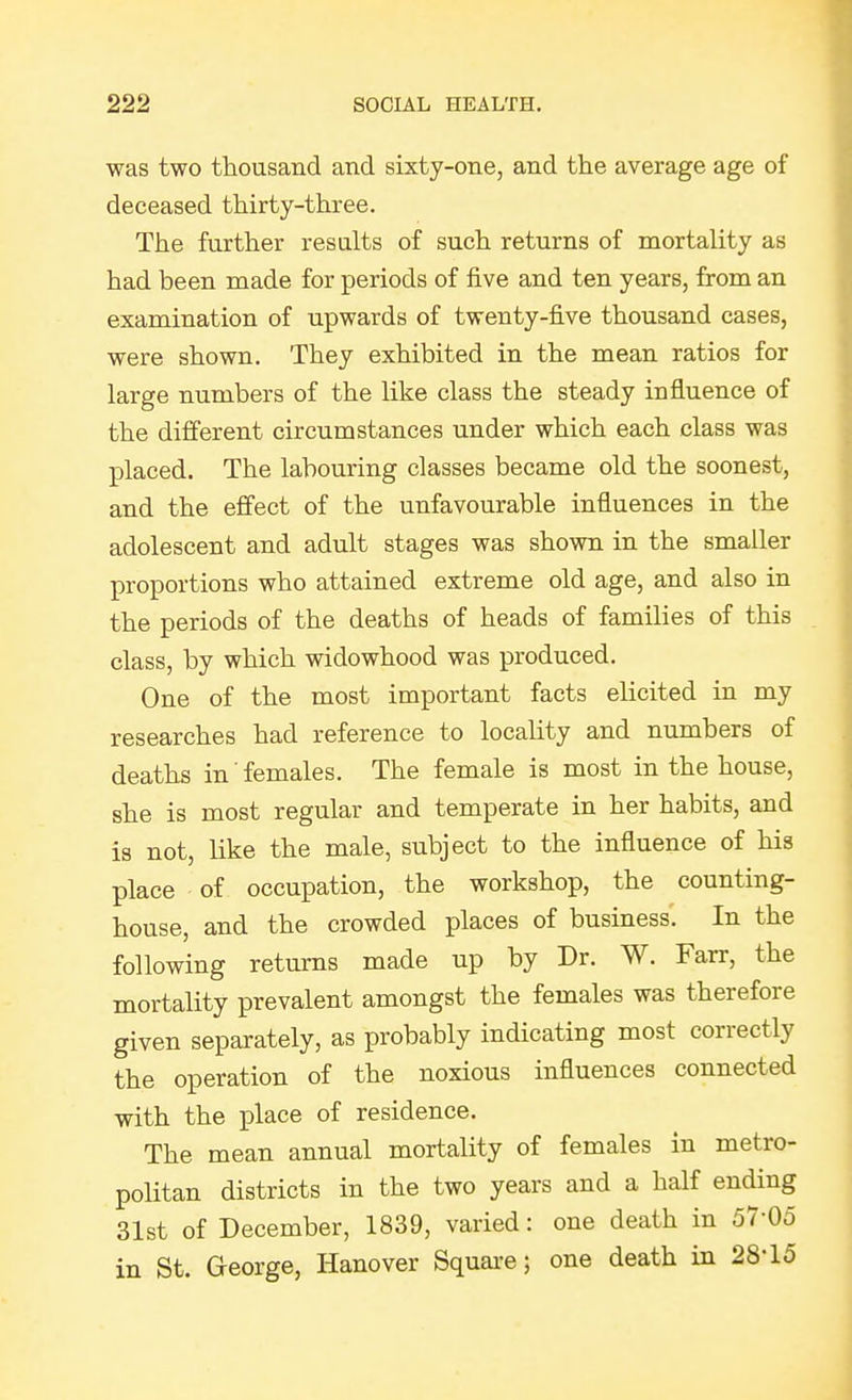 was two thousand and sixty-one, and the average age of deceased thirty-three. The further results of such returns of mortality as had been made for periods of five and ten years, from an examination of upwards of twenty-five thousand cases, were shown. They exhibited in the mean ratios for large numbers of the like class the steady influence of the different circumstances under which each class was placed. The labouring classes became old the soonest, and the effect of the unfavourable influences in the adolescent and adult stages was shown in the smaller proportions who attained extreme old age, and also in the periods of the deaths of heads of families of this class, by which widowhood was produced. One of the most important facts elicited in my researches had reference to locality and numbers of deaths in' females. The female is most in the house, she is most regular and temperate in her habits, and is not, like the male, subject to the influence of his place of occupation, the workshop, the counting- house, and the crowded places of business. In the following returns made up by Dr. W. Farr, the mortality prevalent amongst the females was therefore given separately, as probably indicating most correctly the operation of the noxious influences connected with the place of residence. The mean annual mortality of females in metro- politan districts in the two years and a half ending 31st of December, 1839, varied: one death in 57-05 in St. George, Hanover Squai-e; one death in 28-15