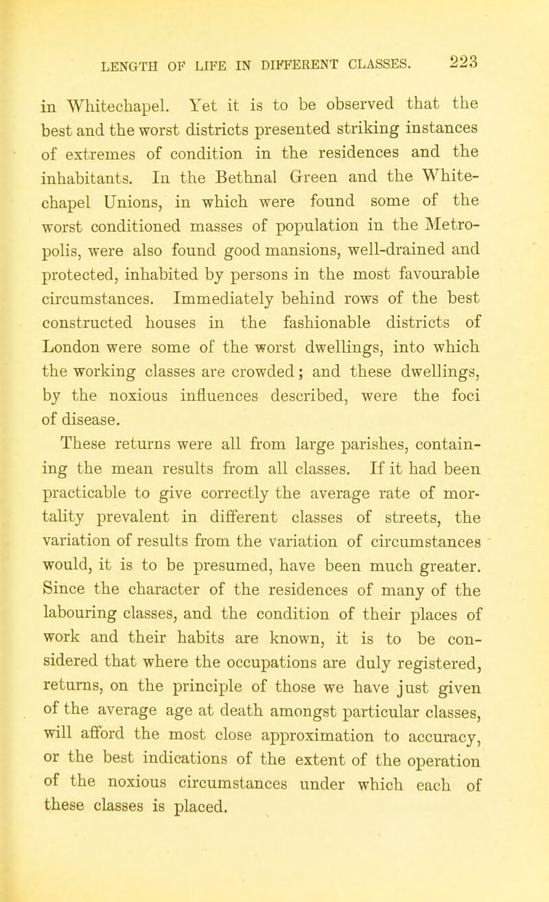 in Whitechapel. Yet it is to be observed that the best and the worst districts presented striking instances of extremes of condition in the residences and the inhabitants. In the Bethnal Grreen and the White- chapel Unions, in which were found some of the worst conditioned masses of population in the Metro- polis, were also found good mansions, well-drained and protected, inhabited by persons in the most favourable circumstances. Immediately behind rows of the best constructed houses in the fashionable districts of London were some of the worst dwellings, into which the working classes are crowded; and these dwellings, by the noxious influences described, were the foci of disease. These returns were all from large parishes, contain- ing the mean results from all classes. If it had been practicable to give correctly the average rate of mor- tality prevalent in different classes of streets, the variation of results from the variation of circumstances would, it is to be presumed, have been much greater. Since the character of the residences of many of the labouring classes, and the condition of their places of work and their habits are known, it is to be con- sidered that where the occupations are duly registered, returns, on the principle of those we have just given of the average age at death amongst particular classes, will afford the most close approximation to accuracy, or the best indications of the extent of the operation of the noxious circumstances under which each of these classes is placed.