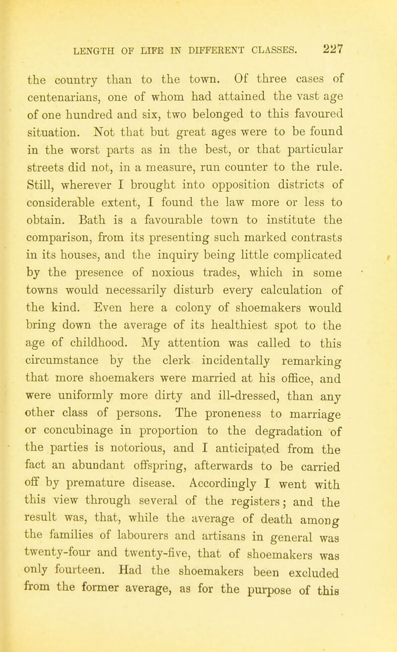 the country than to the town. Of three cases of centenarians, one of whom had attained the vast age of one hundred and six, two belonged to this favoured situation. Not that but great ages were to be found in the worst parts as in the best, or that particular streets did not, in a measure, run counter to the rule. Still, wherever I brought into opposition districts of considerable extent, I found the law more or less to obtain. Bath is a favourable town to institute the comparison, from its presenting such marked contrasts in its houses, and the inquiry being little complicated by the presence of noxious trades, which in some towns would necessarily disturb every calculation of the kind. Even here a colony of shoemakers would bring down the average of its healthiest spot to the age of childhood. My attention was called to this circumstance by the clerk incidentally remarking that more shoemakers were married at his office, and were uniformly more dirty and ill-dressed, than any other class of persons. The proneness to marriage or concubinage in proportion to the degradation of the parties is notorious, and I anticipated from the fact an abundant offspring, afterwards to be carried off by premature disease. Accordingly I went with this view through several of the registers; and the result was, that, while the average of death among the families of labourers and artisans in general was twenty-four and twenty-five, that of shoemakers was only fourteen. Had the shoemakers been excluded from the former average, as for the purpose of this