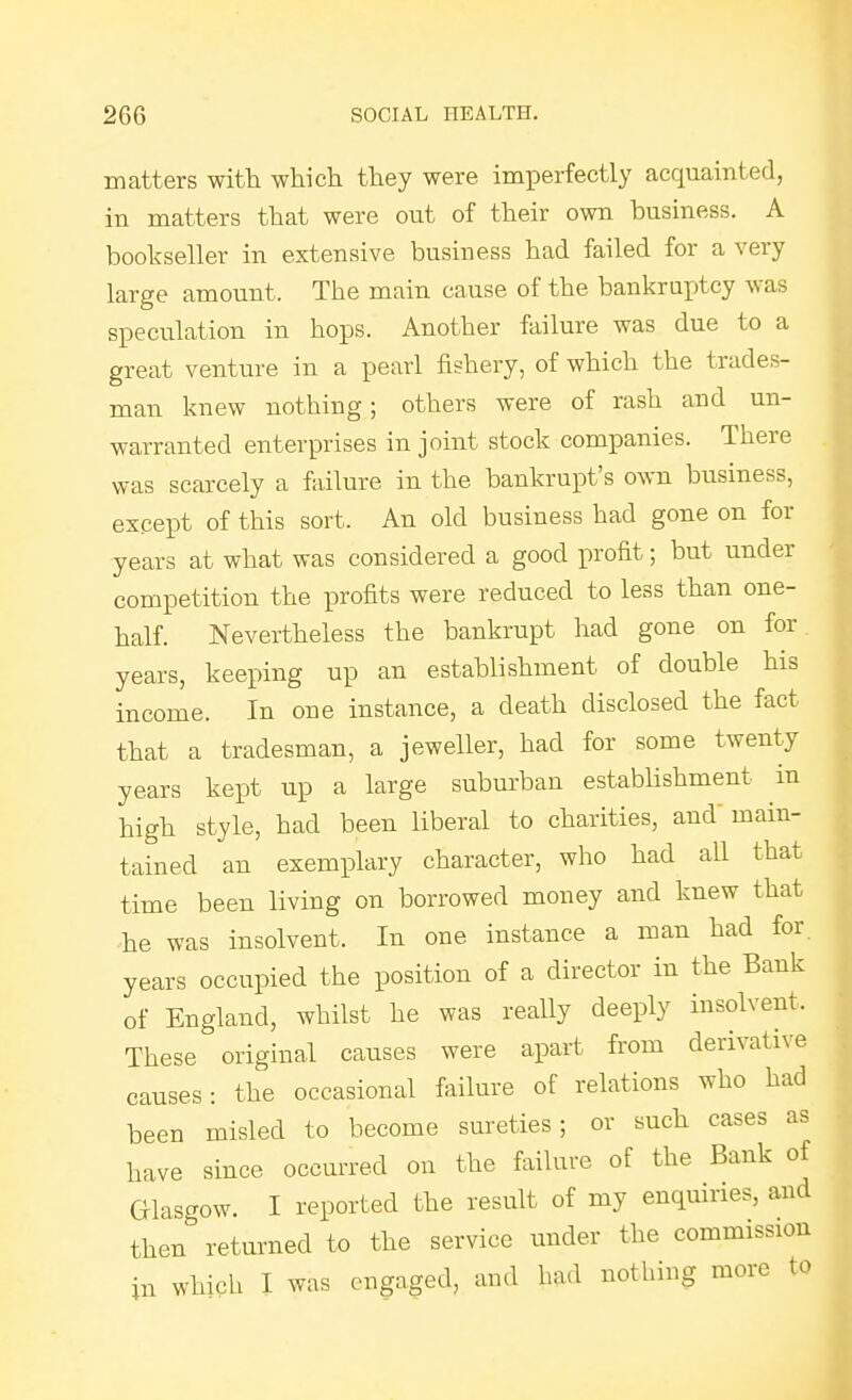 matters with which they were imperfectly acquainted, in matters that were out of their own business. A bookseller in extensive business had failed for a very large amount. The main cause of the bankruptcy was speculation in hops. Another failure was due to a great venture in a pearl fishery, of which the trades- man knew nothing; others were of rash and un- warranted enterprises in joint stock companies. There was scarcely a iViilure in the bankrupt's own business, except of this sort. An old business had gone on for years at what was considered a good profit; but under competition the profits were reduced to less than one- half. Nevertheless the bankrupt had gone on for years, keeping up an establishment of double his income. In one instance, a death disclosed the fact that a tradesman, a jeweller, had for some twenty years kept up a large suburban estabHshment in high style, had been liberal to charities, and main- tained an exemplary character, who had all that time been living on borrowed money and knew that he was insolvent. In one instance a man had for. years occupied the position of a director in the Bank of England, whilst he was really deeply insolvent. These original causes were apart from derivative causes: the occasional failure of relations who had been misled to become sureties; or such cases as have since occurred on the failure of the Bank of Glasgow. I reported the result of my enquiries, and then returned to the service under the commission in which I was engaged, and had nothing more to