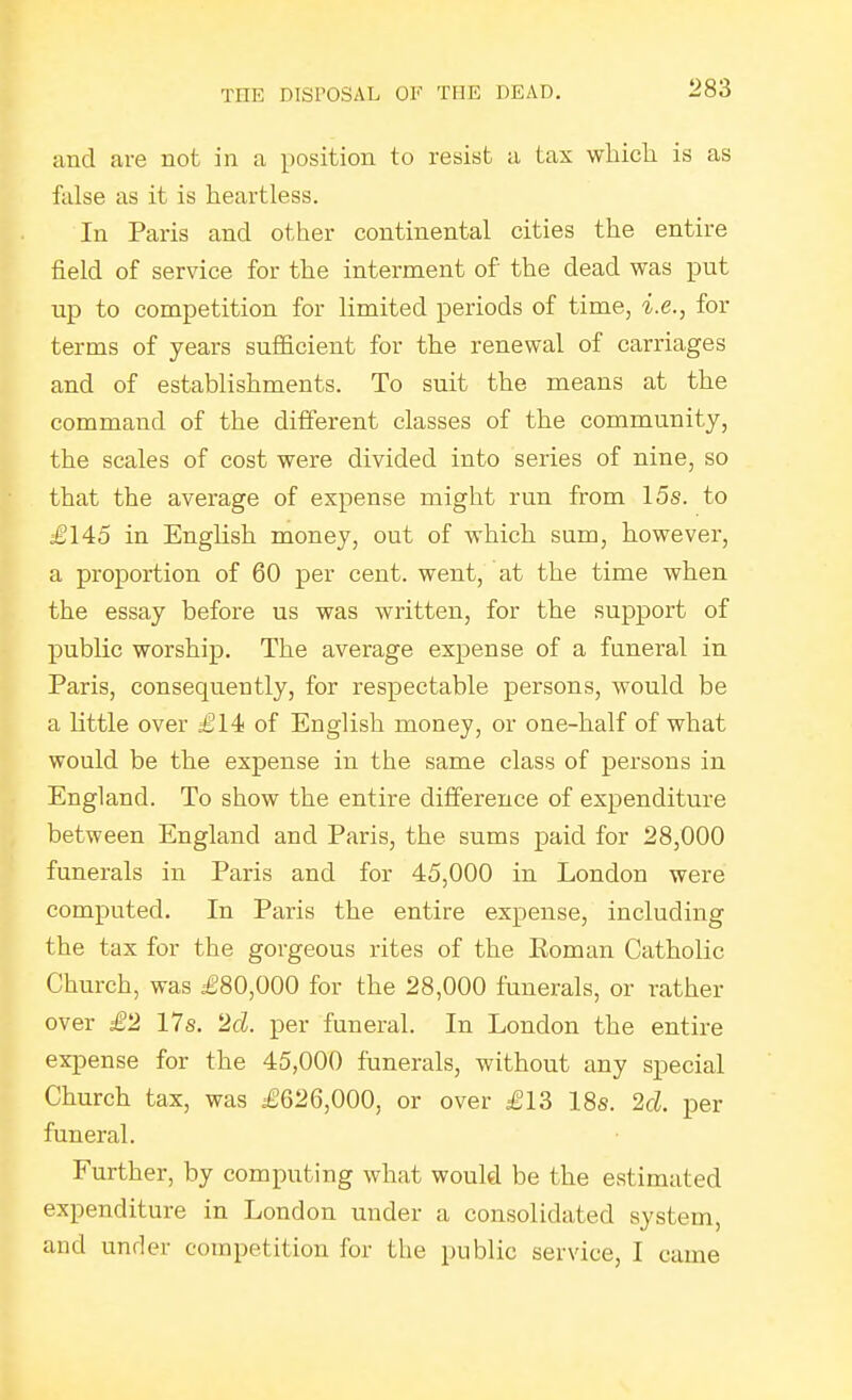 and are not in a position to resist a tax wliicli is as false as it is heartless. In Paris and other continental cities the entire field of service for the interment of the dead was put up to competition for limited periods of time, i.e., for terms of years sufficient for the renewal of carriages and of establishments. To suit the means at the command of the different classes of the community, the scales of cost were divided into series of nine, so that the average of expense might run from 15s. to igl45 in Enghsh money, out of which sum, however, a proportion of 60 per cent, went, at the time when the essay before us was written, for the support of public worship. The average expense of a funeral in Paris, consequently, for respectable persons, would be a little over £14< of English money, or one-half of what would be the expense in the same class of persons in England. To show the entire difference of expenditure between England and Paris, the sums paid for 28,000 funerals in Paris and for 45,000 in London were computed. In Paris the entire expense, including the tax for the gorgeous rites of the Eoman Catholic Church, was £80,000 for the 28,000 funerals, or rather over £2 17s, 2d. per funeral. In London the entire expense for the 45,000 funerals, without any special Church tax, was £626,000, or over £13 18s. 2d. per funeral. Further, by computing what would be the estimated expenditure in London under a consolidated system, and under competition for the public service, I came