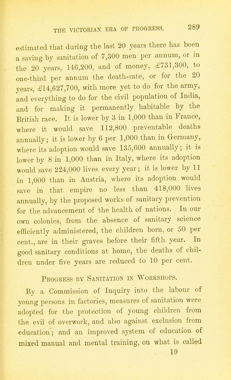 estimat ed that during the last 20 years there has been a saving by sanitation of 7,300 men per annum, or in the 20 years, 146,200, and of money, £731,300, to one-thiixl per annum the death-rate, or for the 20 years, £14,627,700, with more yet to do for the army, and everything to do for the civil population of India, and for making it permanently habitable by the British race. It is lower by 3 in 1,000 than in France, where it would save 112,800 preventable deaths annually; it is lower by 6 per 1,000 than in Germany, where its adoption would save 135,600 annually; it is lower by 8 in 1,000 than in Italy, where its adoption would save 224,000 lives every year; it is lower by 11 in 1,000 than in Austria, where its adoption would save in that empire no less than 418,000 lives annually, by the proposed works of sanitary prevention for the advancement of the health of nations. In our own colonies, from the absence of sanitary science efficiently administered, the children born, or 50 per cent., are in their graves before their fifth year. In good sanitary conditions at home, the deaths of chil- dren under five years are reduced to 10 per cent. Progress by Sanitation in Workshops. By a Commission of Inquiry into the labour of young persons in factories, measures of sanitation were adopted for the protection of young children from the evil of overwork, and also against exclusion from education; and an improved system of education of mixed manual and mental training, on what is called 19