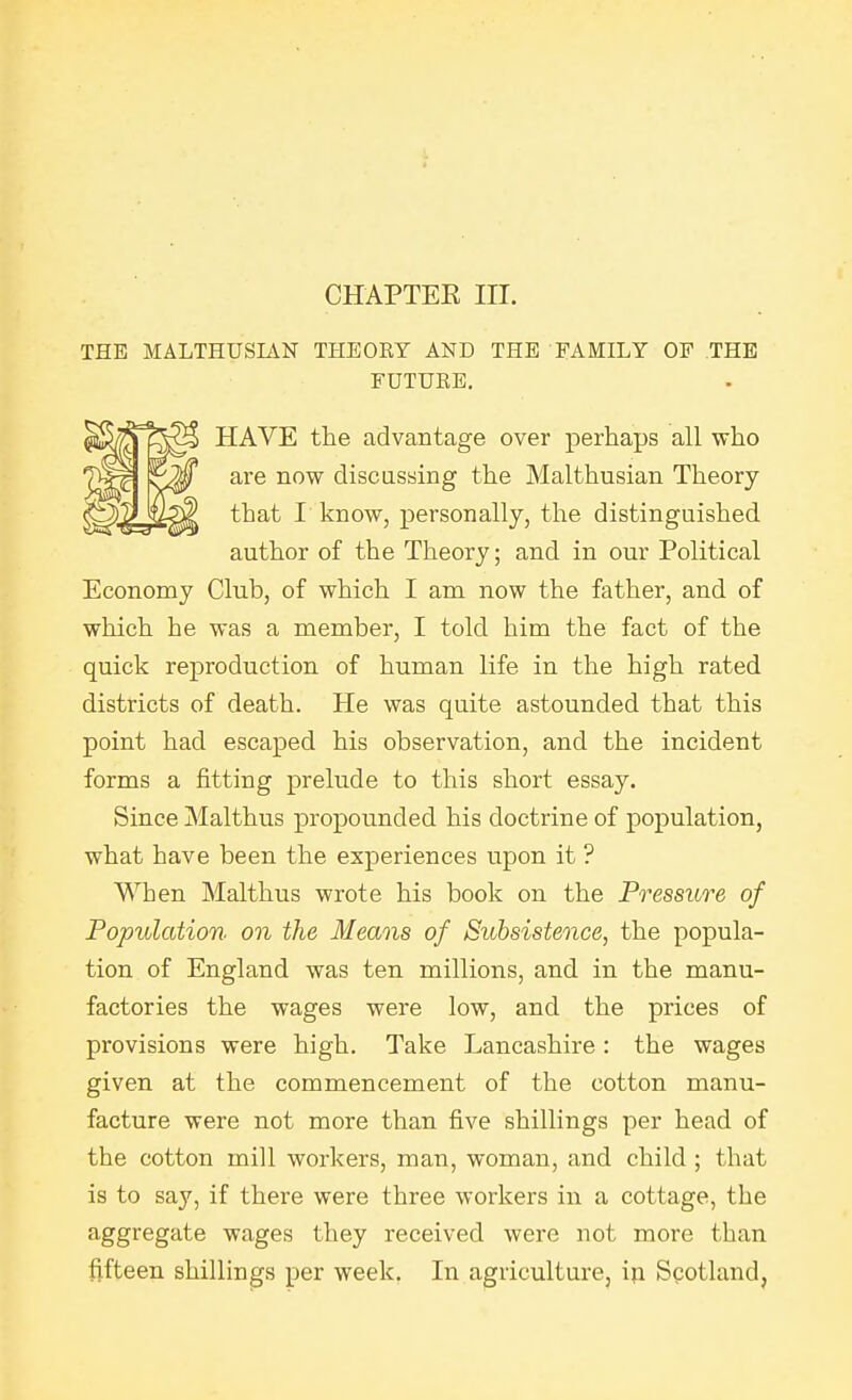 THE MALTHUSIAN THEORY AND THE FAMILY OF THE FDTUEE. Economy Club, of which I am now the father, and of which he was a member, I told him the fact of the quick reproduction of human life in the high rated districts of death. He was quite astounded that this point had escaped his observation, and the incident forms a fitting prelude to this short essay. Since Malthus propounded his doctrine of population, what have been the experiences upon it ? When Malthus wrote his book on the Pressure of Population on the Means of Subsistence, the popula- tion of England was ten millions, and in the manu- factories the wages were low, and the prices of provisions were high. Take Lancashire: the wages given at the commencement of the cotton manu- facture were not more than five shillings per head of the cotton mill workers, man, woman, and child; that is to say, if there were three workers in a cottage, the aggregate wages they received were not more than fifteen shillings per week. In agriculture, ip Scotland, HAVE the advantage over perhaps all who are now discussing the Malthusian Theory that I know, personally, the distinguished author of the Theory; and in our Political