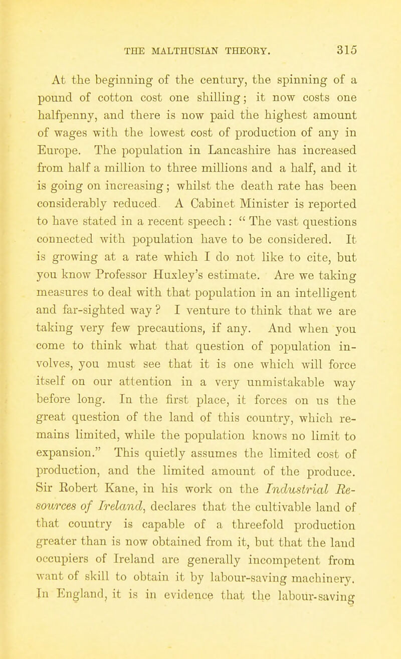 At the beginning of the century, the spinning of a pound of cotton cost one shilling; it now costs one halfpenny, and there is now paid the highest amount of wages with the lowest cost of production of any in Europe. The population in Lancashire has increased from half a million to three millions and a half, and it is going on increasing; whilst the death rate has been considerably reduced. A Cabinet Minister is reported to have stated in a recent speech:  The vast questions connected with population have to be considered. It is growing at a rate which I do not like to cite, but you know Professor Huxley's estimate. Are we taking measures to deal with that population in an intelligent and far-sighted way ? I venture to think that we are taking very few precautions, if any. And when you come to think what that question of population in- volves, you must see that it is one which will force itself on our attention in a very unmistakable way before long. In the first place, it forces on us the great question of the land of this country, which re- mains limited, while the population knows no limit to expansion. This quietly assumes the limited cost of production, and the limited amount of the produce. Sir Eobert Kane, in his work on the Industrial Re- sources of Ireland, declares that the cultivable land of that country is capable of a threefold production greater than is now obtained from it, but that the laud occupiers of Ireland are generally incompetent from want of skill to obtain it by labour-saving machinery. In England, it is in evidence that the labour-saving