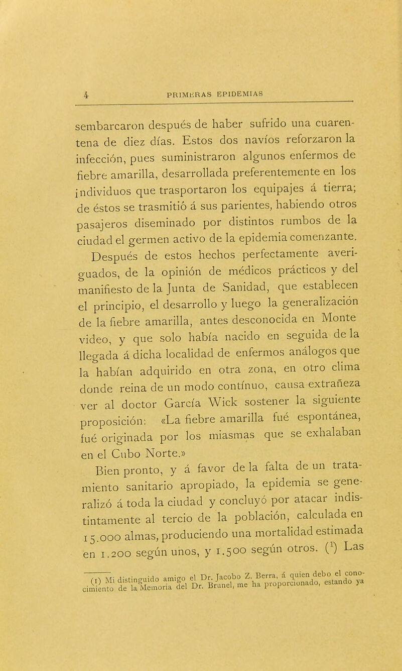 sembarcaron después de haber sufrido una cuaren- tena de diez días. Estos dos navios reforzaron la infección, pues suministraron algunos enfermos de fiebre amarilla, desarrollada preferentemente en los individuos que trasportaron los equipajes á tierra; de éstos se trasmitió á sus parientes, habiendo otros pasajeros diseminado por distintos rumbos de la ciudad el germen activo de la epidemia comenzante. Después de estos hechos perfectamente averi- guados, de la opinión de médicos prácticos y del manifiesto de la Junta de Sanidad, que establecen el principio, el desarrollo y luego la generalización de la fiebre amarilla, antes desconocida en Monte video, y que solo había nacido en seguida de la llegada á dicha localidad de enfermos análogos que la habían adquirido en otra zona, en otro clima donde reina de un modo continuo, causa extrañeza ver al doctor García Wick sostener la siguiente proposición: «La fiebre amarilla fué espontánea, fué originada por los miasmas que se exhalaban en el Cubo Norte.» Bien pronto, y á favor de la falta de un trata- miento sanitario apropiado, la epidemia se gene- ralizó á toda la ciudad y concluyó por atacar indis- tintamente al tercio de la población, calculada en 15.000 almas, produciendo una mortalidad estimada en 1.200 según unos, y 1.500 según otros. 0) Las