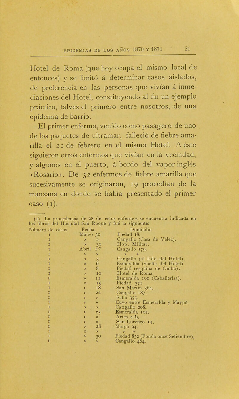 Hotel de Roma (que hoy ocupa el mismo local de entonces) y se limitó á determinar casos aislados, de preferencia en las personas que vivían á inme- diaciones del Hotel, constituyendo al fin un ejemplo práctico, talvez el primero entre nosotros, de una epidemia de barrio. El primer enfermo, venido como pasagero de uno de los paquetes de ultramar, falleció de fiebre ama- rilla el 22 de febrero en el mismo Hotel. A éste siguieron otros enfermos que vivían en la vecindad, y algunos en el puerto, á bordo del vapor inglés «Rosario». De 32 enfermos de fiebre amarilla que sucesivamente se originaron, 19 procedían de la manzana en donde se había presentado el primer caso (1). (1) La procedencia de 28 de estos enfermos se encuentra indicada en los libros del Hospital San Roque y fué la siguiente: Número de casos Fecha Domicilio Marzo Piedad 18. 1 » Cangallo (Casa de Velez). > 31 Hop. Militar. Abril I 0 Cangallo 179. > > > 3 > 1 Cangallo (al lado del Hotel). > 6 Esmeralda (vuelta del Hotel). 8 Piedad (esquina de Ombtí). 1 10 Hotel de Roma » 11 Esmeralda 102 (Caballeriza). » '5 Piedad 371. > 18 San Martin 364. » 22 Cangallo 187. > > Salta 355. > » Cuvo entre Esmeralda y Mayptí. > > Cangallo 208. > 25 Esmeralda 102. > » Artes 41$, > San Lorenzo 14. 1 28 Maipú 94. » > > » > 30 Piedad 852 (Fonda once Setiembre), > > Cangallo 464.