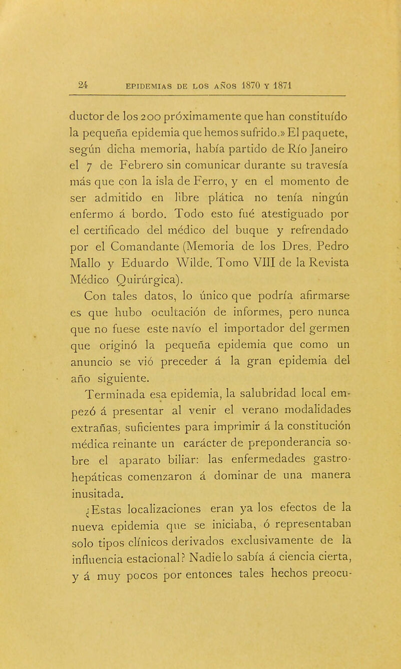ductor de los 200 próximamente que han constituido la pequeña epidemia que hemos sufrido.» El paquete, según dicha memoria, había partido de Río Janeiro el 7 de Febrero sin comunicar durante su travesía más que con la isla de Ferro, y en el momento de ser admitido en libre plática no tenía ningún enfermo á bordo. Todo esto fué atestiguado por el certificado del médico del buque y refrendado por el Comandante (Memoria de los Dres. Pedro Mallo y Eduardo Wilde. Tomo VIII de la Revista Médico Quirúrgica). Con tales datos, lo único que podría afirmarse es que hubo ocultación de informes, pero nunca que no fuese este navio el importador del germen que originó la pequeña epidemia que como un anuncio se vió preceder á la gran epidemia del año siguiente. Terminada esa epidemia, la salubridad local em- pezó á presentar al venir el verano modalidades extrañas, suficientes para imprimir á la constitución médica reinante un carácter de preponderancia so- bre el aparato biliar: las enfermedades gastro- hepáticas comenzaron á dominar de una manera inusitada. ¿Estas localizaciones eran ya los efectos de la nueva epidemia que se iniciaba, ó representaban solo tipos clínicos derivados exclusivamente de la influencia estacional? Nadie lo sabía á ciencia cierta, y á muy pocos por entonces tales hechos preocu-