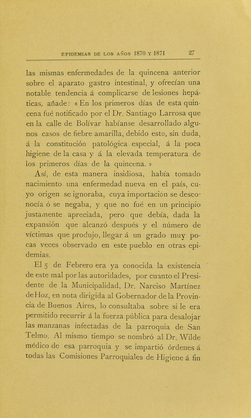 las mismas enfermedades de la quincena anterior sobre el aparato gastro intestinal, y ofrecían una notable tendencia á complicarse de lesiones hepá- ticas, añade: « En los primeros días de esta quin- cena fué notificado por el Dr. Santiago Larrosa que en la calle de Bolívar habíanse desarrollado algu- nos casos de fiebre amarilla, debido esto, sin duda, á la constitución patológica especial, á la poca higiene de la casa y á la elevada temperatura de los primeros días de la quincena. » Así, de esta manera insidiosa, había tomado nacimiento una enfermedad nueva en el país, cu- yo origen se ignoraba, cuya importación se desco- nocía ó se negaba, y que no fué en un principio justamente apreciada, pero que debía, dada la expansión que alcanzó después y el número de víctimas que produjo, llegar á un grado muy po- cas veces observado en este pueblo en otras epi- demias. El 5 de Febrero era ya conocida la existencia de este mal por las autoridades, por cuanto el Presi- dente de la Municipalidad, Dr. Narciso Martínez de Hoz, en nota dirigida al Gobernador déla Provin- cia de Buenos Aires, lo consultaba sobre si le era permitido recurrir á la fuerza pública para desalojar las manzanas infectadas de la parroquia de San Telmo. Al mismo tiempo se nombró al Dr. Wilde médico de esa parroquia y se impartió órdenes á todas las Comisiones Parroquiales de Hio-iene á fin