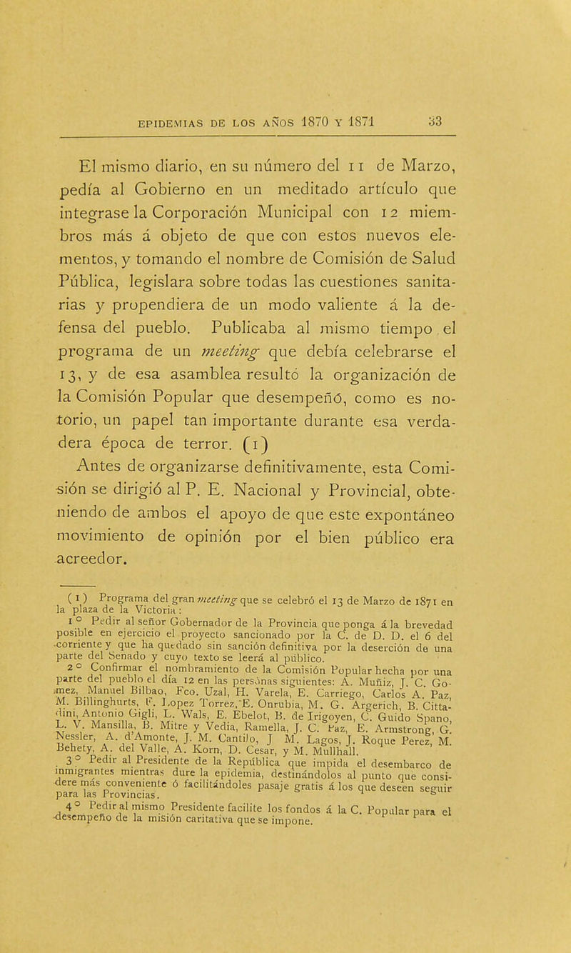 El mismo diario, en su número del 11 de Marzo, pedía al Gobierno en un meditado artículo que integrase la Corporación Municipal con 12 miem- bros más á objeto de que con estos nuevos ele- mentos, y tomando el nombre de Comisión de Salud Pública, legislara sobre todas las cuestiones sanita- rías y propendiera de un modo valiente á la de- fensa del pueblo. Publicaba al mismo tiempo el programa de un meeting que debía celebrarse el 13, y de esa asamblea resultó la organización de la Comisión Popular que desempeñó, como es no- torio, un papel tan importante durante esa verda- dera época de terror. (1) Antes de organizarse definitivamente, esta Comi- sión se dirigió al P. E. Nacional y Provincial, obte- niendo de ambos el apoyo de que este expontáneo movimiento de opinión por el bien público era acreedor. ( 1 ) Programa del gran meeting que se celebró el 13 de Marzo de 1871 en la plaza de la Victoria : 1 0 Pedir al señor Gobernador de la Provincia que ponga á la brevedad posible en ejercicio el proyecto sancionado por la C. de D. D. el 6 del comente y que ha quedado sin sanción definitiva por la deserción de una parte del Senado y cuyo texto se leerá al público. 2 o Confi rmar el nombramiento de la Comisión Popular hecha por una parte del pueblo el día 12 en las personas siguientes: A. Muñiz T C Go- .mez, Manuel Bilbao, Feo. Uzal, H. Várela, E. Carriego, Carlos a' Paz M. Bilhnghurts, l¡\ J.opez Torrez. E. Onrubia, M. G. Argerich, B Citta- dini, Antonio Gigli, L. Wals, E. Ebelot, B. de Irigoyen, C. Guido Spano, L. V Mansilla B. Mitre y Vedia, Ramella, J. C. faz, E. Armstrong, g! «T'f' AA-/A,7Ttf\ JVM- Cantil0' J M- LaS°s' J- R°q»e ^rez, M. Behety, A. dei Valle, A. Korn, D. Cesar, y M. Mullhall 3 o Pedir al Presidente de la República que impida el desembarco de inmigrantes mientras dure la epidemia, destinándolos al punto que consi- dere mas conveniente ó facilitándoles pasaje gratis á los que deseen seguir para las Provincias. ° 4 o Pedir al mismo Presidente facilite los fondos á la C. Popular para el •desempeño de la misión caritativa que se impone.