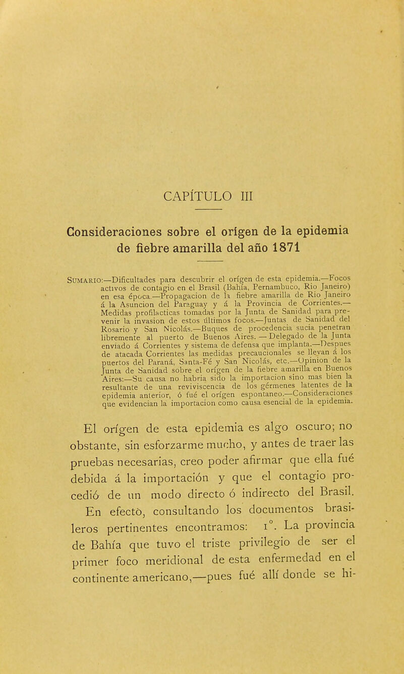 CAPÍTULO III Consideraciones sobre el origen de la epidemia de fiebre amarilla del año 1871 Sumario:—Dificultades para descubrir el origen de esta epidemia.—Focos activos de contagio en el Brasil (Bahía, Pernambuco, Rio Janeiro) en esa época —Propagación de k fiebre amarilla de Rio Janeiro á la Asunción del Par?.guay y á la Provincia de Corrientes.— Medidas profilácticas tomadas por la Junta de Sanidad para pre- venir la invasión de estos últimos focos.—Juntas de Sanidad del Rosario y San Nicolás.—Buques de procedencia sucia penetran libremente al puerto de Buenos Aires. — Delegado de la Junta enviado á Corrientes y sistema de defensa que implanta.—Después de atacada Corrientes las medidas precaucionales se llevan á los puertos del Paraná, Santa-Fé y San Nicolás, etc.—Opinión de la Junta de Sanidad sobre el origen de la fiebre amarilla en Buenos Aires:—Su causa no habría sido la importación sino mas bien la resultante de una reviviscencia de los gérmenes latentes de la epidemia anterior, ó fué el origen espontaneo.—Consideraciones que evidencian la importación como causa esencial de la epidemia. El origen de esta epidemia es algo oscuro; no obstante, sin esforzarme mucho, y antes de traerlas pruebas necesarias, creo poder afirmar que ella fué debida á la importación y que el contagio pro- cedió de un modo directo ó indirecto del Brasil. En efecto, consultando los documentos brasi- leros pertinentes encontramos: i°. La provincia de Bahía que tuvo el triste privilegio de ser el primer foco meridional de esta enfermedad en el continente americano,—pues fué allí donde se hi-