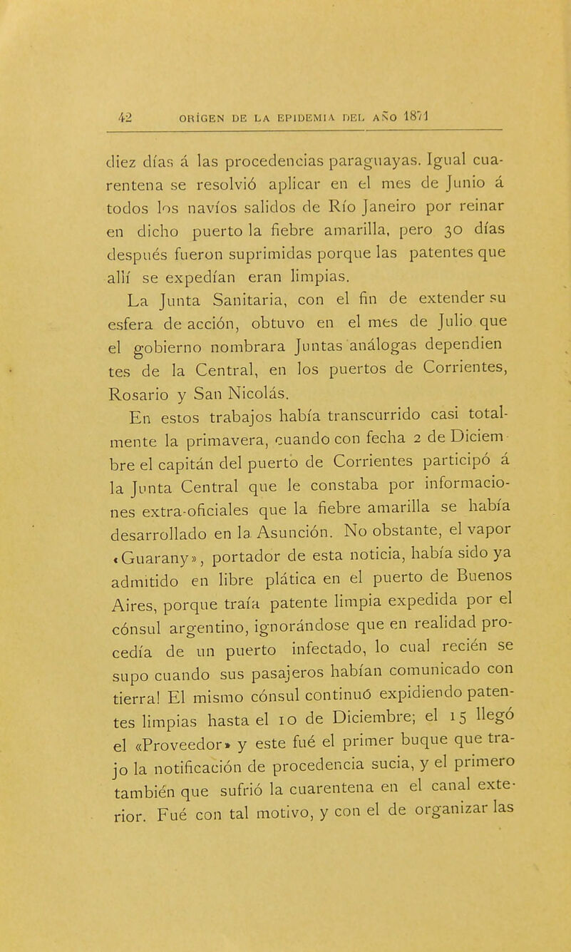 diez días á las procedencias paraguayas. Igual cua- rentena se resolvió aplicar en el mes de Junio á todos los navios salidos de Río Janeiro por reinar en dicho puerto la fiebre amarilla, pero 30 días después fueron suprimidas porque las patentes que allí se expedían eran limpias. La Junta Sanitaria, con el fin de extender su esfera de acción, obtuvo en el mes de Julio que el gobierno nombrara Juntas análogas dependien tes de la Central, en los puertos de Corrientes, Rosario y San Nicolás. En estos trabajos había transcurrido casi total- mente la primavera, cuando con fecha 2 de Diciem bre el capitán del puerto de Corrientes participó á la Junta Central que le constaba por informacio- nes extra-oficiales que la fiebre amarilla se había desarrollado en la Asunción. No obstante, el vapor «Guarany», portador de esta noticia, había sido ya admitido en libre plática en el puerto de Buenos Aires, porque traía patente limpia expedida por el cónsul argentino, ignorándose que en realidad pro- cedía de un puerto infectado, lo cual recién se supo cuando sus pasajeros habían comunicado con tierra! El mismo cónsul continuó expidiendo paten- tes limpias hasta el 10 de Diciembre; el 15 llegó el «Proveedor» y este fué el primer buque que tra- jo la notificación de procedencia sucia, y el primero también que sufrió la cuarentena en el canal exte- rior. Fué con tal motivo, y con el de organizar las