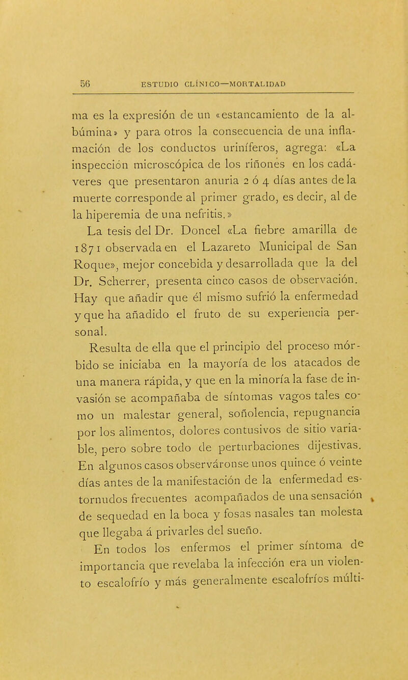 ma es la expresión de un «estancamiento de la al- búmina» y para otros la consecuencia de una infla- mación de los conductos uriníferos, agrega: «La inspección microscópica de los ríñones en los cadá- veres que presentaron anuria 204 días antes déla muerte corresponde al primer grado, es decir, al de la hiperemia de una nefritis.» La tesis del Dr. Doncel «La fiebre amarilla de 1871 observada en el Lazareto Municipal de San Roque», mejor concebida y desarrollada que la del Dr. Scherrer, presenta cinco casos de observación. Hay que añadir que él mismo sufrió la enfermedad y que ha añadido el fruto de su experiencia per- sonal. Resulta de ella que el principio del proceso mór- bido se iniciaba en la mayoría de los atacados de una manera rápida, y que en la minoría la fase de in- vasión se acompañaba de síntomas vagos tales co- mo un malestar general, soñolencia, repugnancia por los alimentos, dolores contusivos de sitio vana- ble, pero sobre todo de perturbaciones dijestivas. En algunos casos observáronse unos quince ó veinte días antes de la manifestación de la enfermedad es- tornudos frecuentes acompañados de una sensación v de sequedad en la boca y fosas nasales tan molesta que llegaba á privarles del sueño. En todos los enfermos el primer síntoma de importancia que revelaba la infección era un violen- to escalofrío y más generalmente escalofríos múlti-