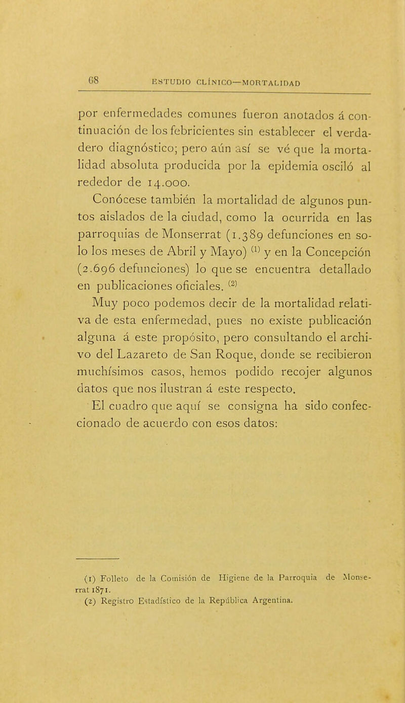 por enfermedades comunes fueron anotados á con- tinuación de los febricientes sin establecer el verda- dero diagnóstico; pero aún así se vé que la morta- lidad absoluta producida por la epidemia osciló al rededor de 14.000. Conócese también la mortalidad de algunos pun- tos aislados de la ciudad, como la ocurrida en las parroquias de Monserrat (1.389 defunciones en so- lo los meses de Abril y Mayo) (1) y en la Concepción (2.696 defunciones) lo que se encuentra detallado en publicaciones oficiales. (2) Muy poco podemos decir de la mortalidad relati- va de esta enfermedad, pues no existe publicación alguna á este propósito, pero consultando el archi- vo del Lazareto de San Roque, donde se recibieron muchísimos casos, hemos podido recojer algunos datos que nos ilustran á este respecto. El cuadro que aquí se consigna ha sido confec- cionado de acuerdo con esos datos: (1) Folleto de la Comisión de Higiene de la Parroquia de Monse- rrat 1871. (2) Registro Estadístico de la República Argentina.