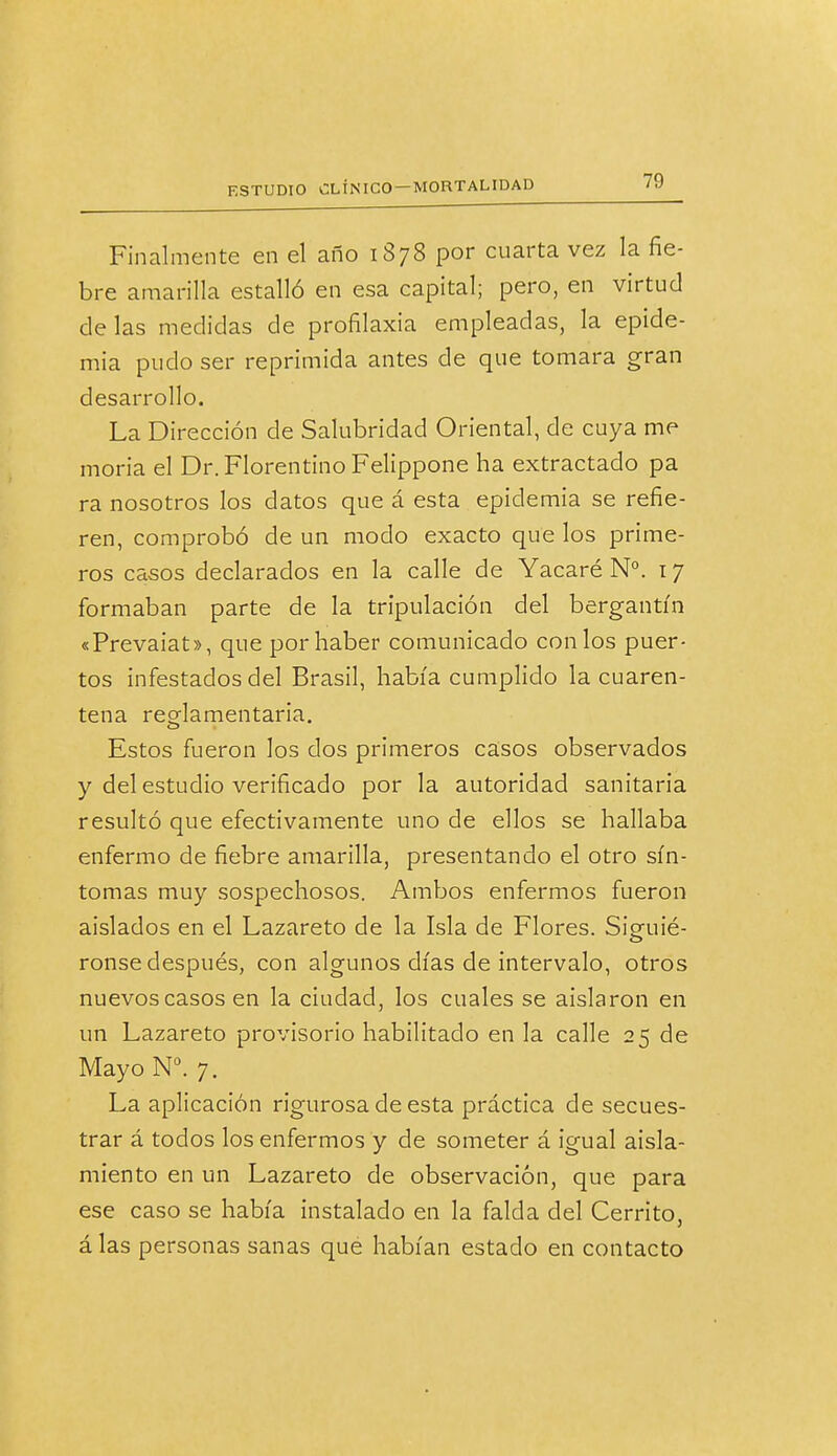 Finalmente en el año 1878 por cuarta vez la fie- bre amarilla estalló en esa capital; pero, en virtud délas medidas de profilaxia empleadas, la epide- mia pudo ser reprimida antes de que tomara gran desarrollo. La Dirección de Salubridad Oriental, de cuya me moria el Dr. Florentino Felippone ha extractado pa ra nosotros los datos que á esta epidemia se refie- ren, comprobó de un modo exacto que los prime- ros casos declarados en la calle de Yacaré N°. 17 formaban parte de la tripulación del bergantín «Prevaiat», que por haber comunicado con los puer- tos infestados del Brasil, había cumplido la cuaren- tena reodamentaria. Estos fueron los dos primeros casos observados y del estudio verificado por la autoridad sanitaria resultó que efectivamente uno de ellos se hallaba enfermo de fiebre amarilla, presentando el otro sín- tomas muy sospechosos. Ambos enfermos fueron aislados en el Lazareto de la Isla de Flores. Siguié- ronse después, con algunos días de intervalo, otros nuevos casos en la ciudad, los cuales se aislaron en un Lazareto provisorio habilitado en la calle 25 de Mayo N°. 7. La aplicación rigurosa de esta práctica de secues- trar á todos los enfermos y de someter á igual aisla- miento en un Lazareto de observación, que para ese caso se había instalado en la falda del Cerríto, á las personas sanas qué habían estado en contacto