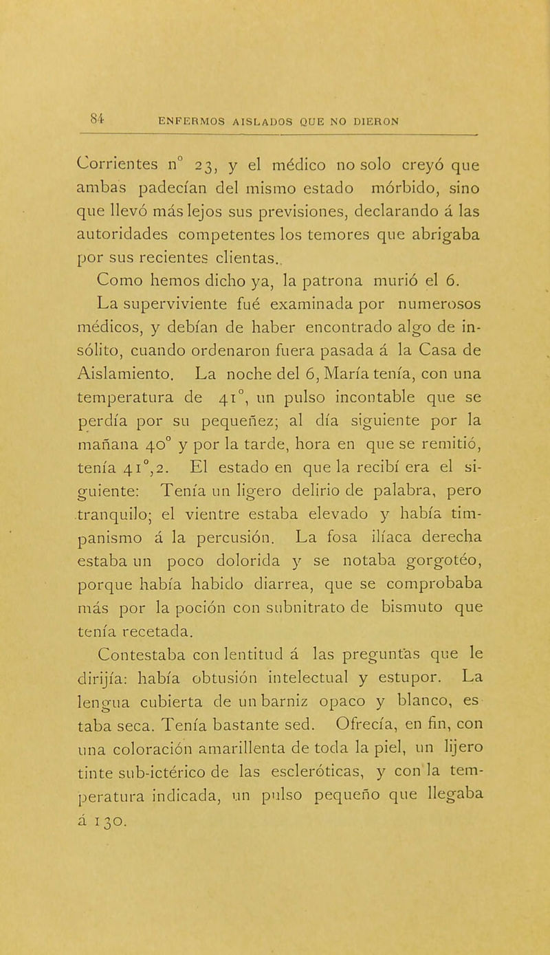 Corrientes n° 23, y el médico no solo creyó que ambas padecían del mismo estado mórbido, sino que llevó más lejos sus previsiones, declarando á las autoridades competentes los temores que abrigaba por sus recientes dientas.. Como hemos dicho ya, la patrona murió el 6. La superviviente fué examinada por numerosos médicos, y debían de haber encontrado algo de in- sólito, cuando ordenaron fuera pasada á la Casa de Aislamiento. La noche del 6, María tenía, con una temperatura de 41o, un pulso incontable que se perdía por su pequeñez; al día siguiente por la mañana 40o y por la tarde, hora en que se remitió, tenía 41o,2. El estado en que la recibí era el si- guiente: Tenía un ligero delirio de palabra, pero .tranquilo; el vientre estaba elevado y había tim- panismo á la percusión. La fosa ilíaca derecha estaba un poco dolorida y se notaba gorgotéo, porque había habido diarrea, que se comprobaba más por la poción con subnitrato de bismuto que tenía recetada. Contestaba con lentitud á las preguntas que le dirijía: había obtusión intelectual y estupor. La lengua cubierta de un barniz opaco y blanco, es taba seca. Tenía bastante sed. Ofrecía, en fin, con una coloración amarillenta de toda la piel, un lijero tinte sub-ictérico de las escleróticas, y con la tem- peratura indicada, un pulso pequeño que llegaba á 130.