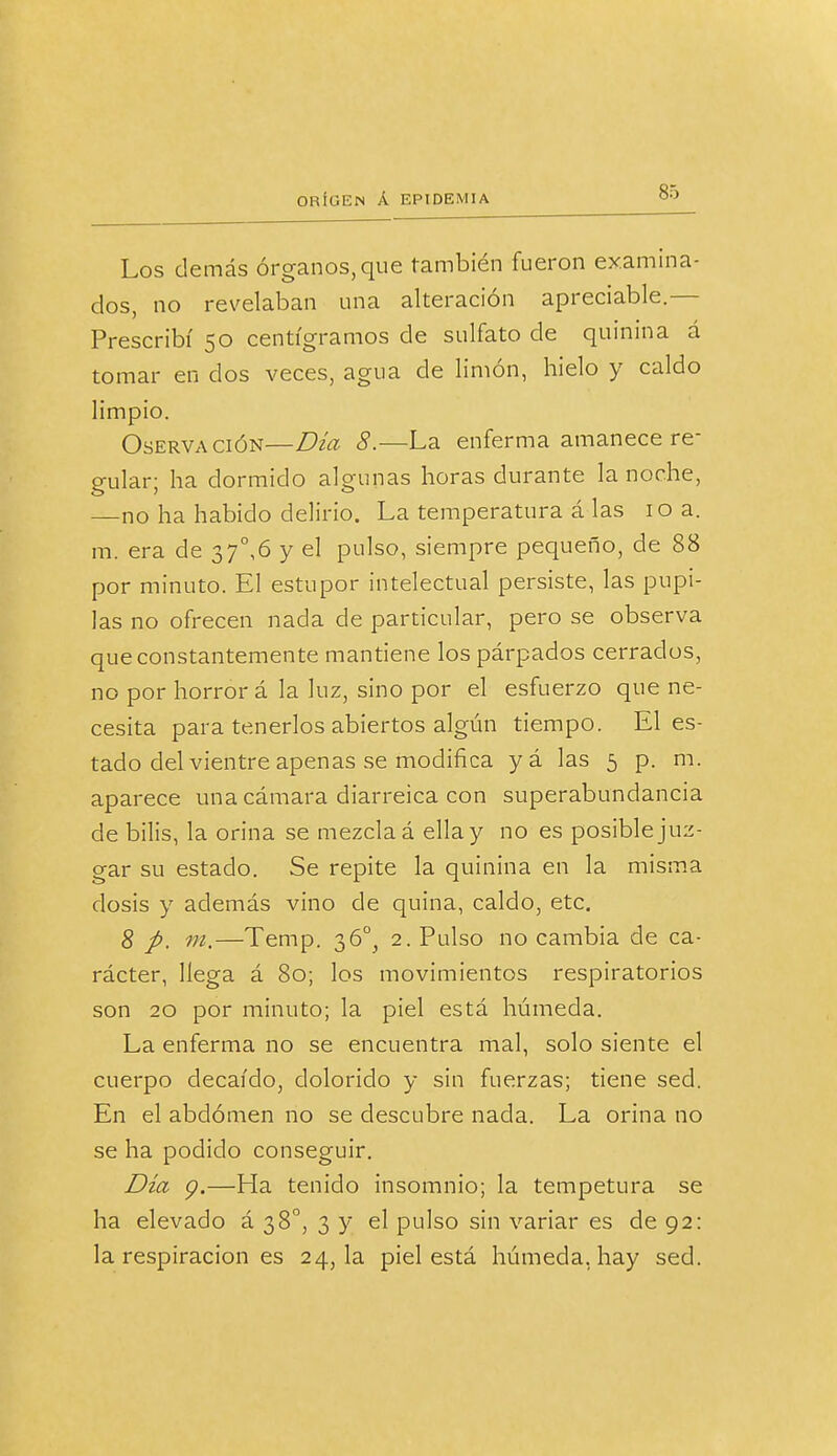 Los demás órganos, que también fueron examina- dos, no revelaban una alteración apreciable.— Prescribí 50 centigramos de sulfato de quinina á tomar en dos veces, agua de limón, hielo y caldo limpio. Oservación—Día 8.—La enferma amanece re- gular; ha dormido algunas horas durante la noche, —no ha habido delirio. La temperatura á las 10 a. m. era de 37°,6 y el pulso, siempre pequeño, de 88 por minuto. El estupor intelectual persiste, las pupi- las no ofrecen nada de particular, pero se observa que constantemente mantiene los párpados cerrados, no por horror á la luz, sino por el esfuerzo que ne- cesita para tenerlos abiertos algún tiempo. El es- tado del vientre apenas se modifica y á las 5 p. m. aparece una cámara diarreica con superabundancia de bilis, la orina se mezcla á ella y no es posible juz- gar su estado. Se repite la quinina en la misma dosis y además vino de quina, caldo, etc. 8 p. m.—Temp. 36^ 2. Pulso no cambia de ca- rácter, llega á 80; los movimientos respiratorios son 20 por minuto; la piel está húmeda. La enferma no se encuentra mal, solo siente el cuerpo decaído, dolorido y sin fuerzas; tiene sed. En el abdomen no se descubre nada. La orina no se ha podido conseguir. Día 9.—Ha tenido insomnio; la tempetura se ha elevado á 38o, 3 y el pulso sin variar es de 92: la respiración es 24,1a piel está húmeda, hay sed.