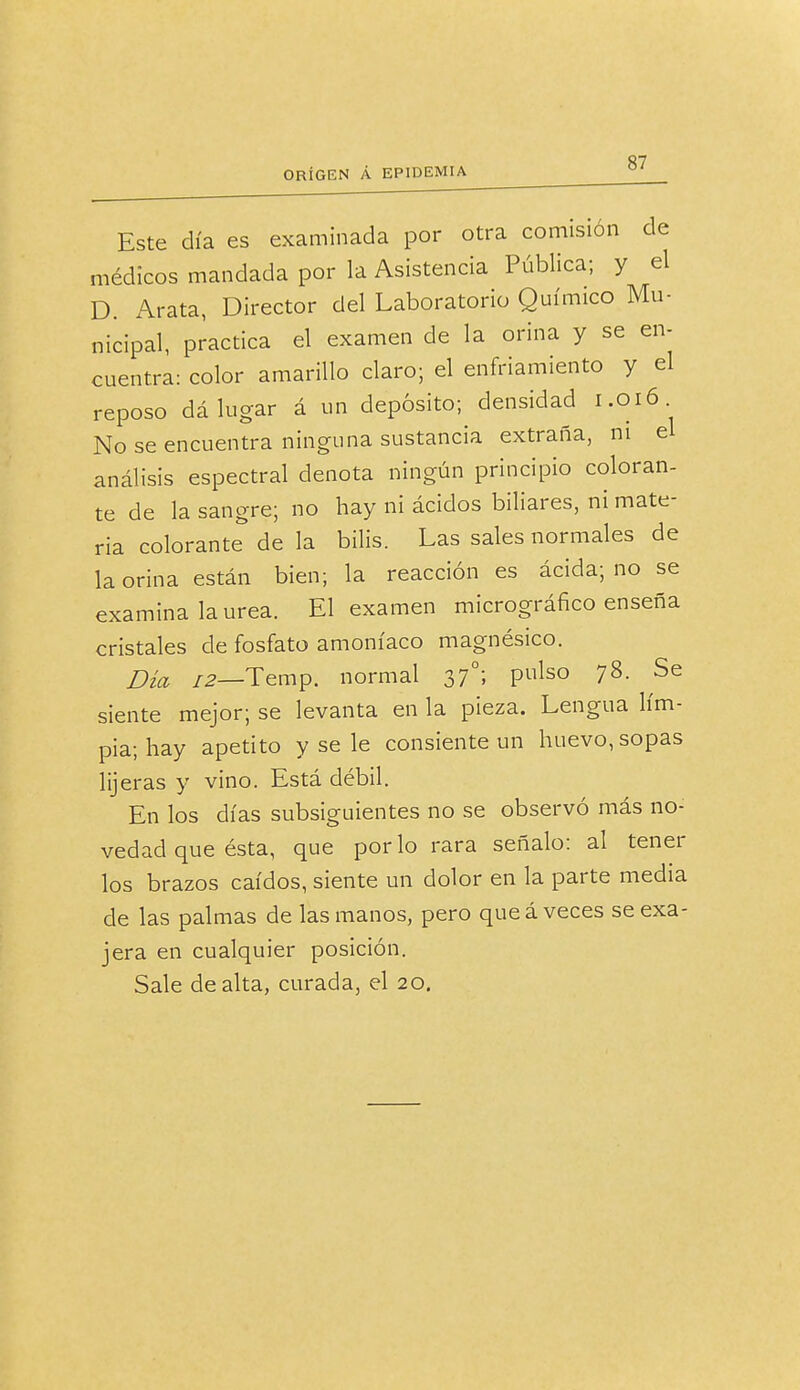 Este día es examinada por otra comisión de médicos mandada por la Asistencia Pública; y el D. Arata, Director del Laboratorio Químico Mu- nicipal, practica el examen de la orina y se en- cuentra: color amarillo claro; el enfriamiento y el reposo dá lugar á un depósito; densidad 1.016 No se encuentra ninguna sustancia extraña, ni el análisis espectral denota ningún principio coloran- te de la sangre; no hay ni ácidos biliares, ni mate- ria colorante de la bilis. Las sales normales de la orina están bien; la reacción es ácida; no se examina laurea. El examen micrográfico enseña cristales de fosfato amoníaco magnésico. Dia /2_Temp. normal 37o; pulso 78. Se siente mejor; se levanta en la pieza. Lengua lim- pia; hay apetito y se le consiente un huevo, sopas lijeras y vino. Está débil. En los días subsiguientes no se observó más no- vedad que ésta, que por lo rara señalo: al tener los brazos caídos, siente un dolor en la parte media de las palmas de las manos, pero que á veces se exa- jera en cualquier posición. Sale de alta, curada, el 20.