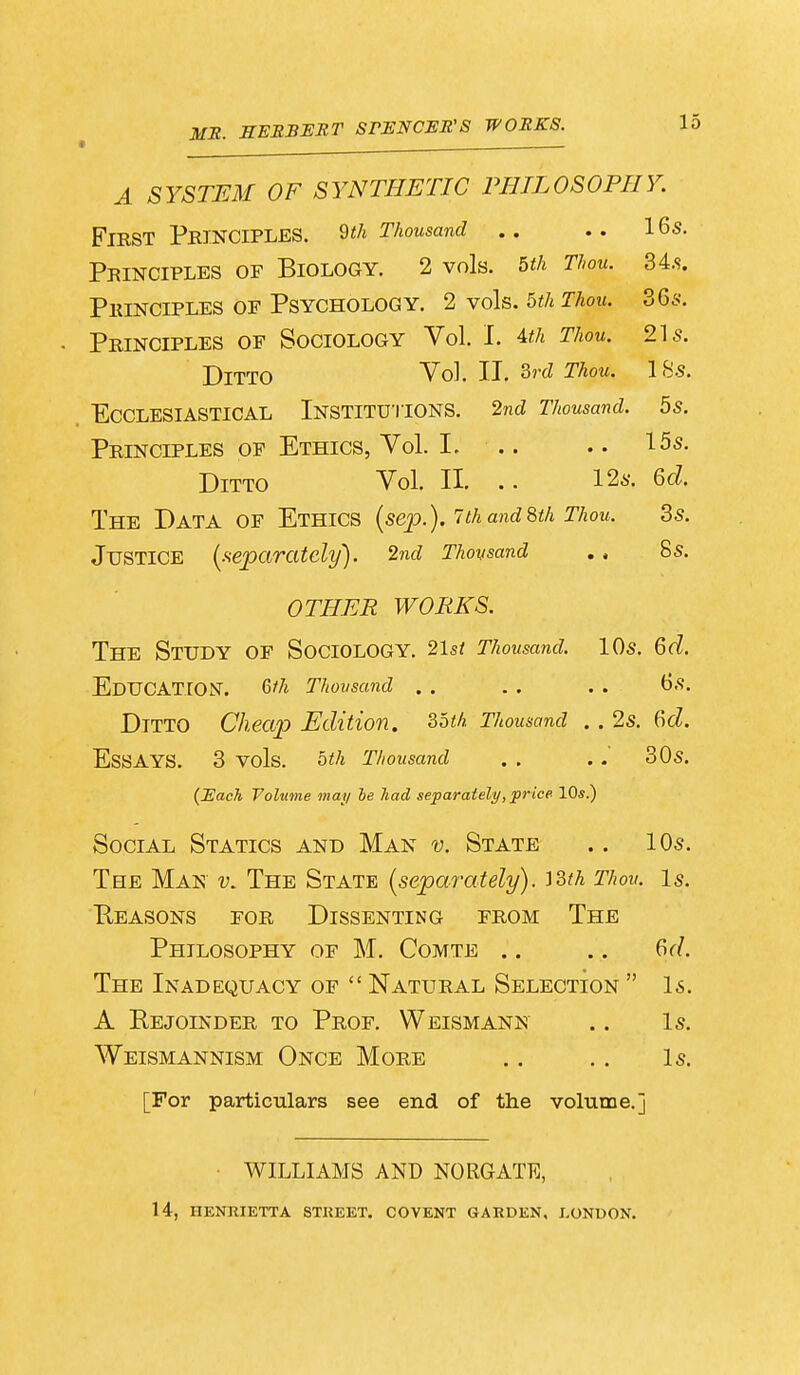 MB. HERBERT STENCEB'S WORKS. L A SYSTEM OF SYNTHETIC PHILOSOPHY. First Principles, m Thousand .. .. 16s. Principles of Biology. 2 vols. 5th Thou. 34.s. Principles of Psychology. 2 vols. 5th Thou. 36s. Principles of Sociology Vol. I. 4th Thou. 21s. TJITT0 Vol. II. 3rd Thou. 1 Ss. Ecclesiastical Institutions. 2nd Thousand. 5s. Principles of Ethics, Vol. I. .. .. 15s. Ditto Vol. II. .. 12s. 6d. The Data of Ethics (sep.). 7 thand8th Thou, 3s. Justice (separately). 2nd Thousand .. 8s. OTHER WORKS. The Study of Sociology. 2\st Thousand. 10s. 6d. Education. &h Thousand .. .. .. 6s. DTTTO Cheap Edition. 35th Thousand .. 2s. 6d. ESSAYS. 3 vols. 5th Thousand . . .. 30s. (Each Volume may be had separately, price 10s.) Social Statics and Man v. State .. 10s. Tee Man v. The State (separately). J3fA Thou. Is. Reasons for Dissenting from The Philosophy of M. Comte .. .. 6d. The Inadequacy of  Natural Selection  Is. A Rejoinder to Prof. Weismann .. Is. Weismannism Once More .. .. Is. [For particulars see end of the volume.] WILLIAMS AND NORGATE,