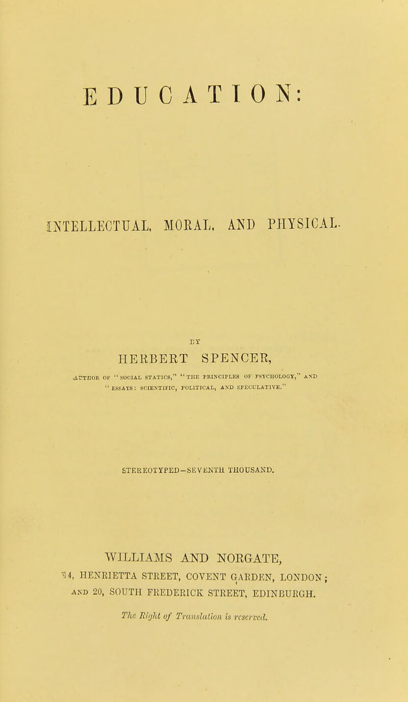 INTELLECTUAL, MORAL, AND PHYSICAL. EI HERBERT SPENCER, .AUTHOR OF SOCIAL STATICS, THE PRINCIPLES OF PSYCHOLOGY, AND  ESSATS: SCIENTIFIC, POLITICAL, AND SPECULATIVE. STEREOTYPED—SEVEKTH THOUSAND. WILLIAMS AND NORGATE, •34, HENRIETTA STREET, COVENT GARDEN, LONDON; and 20, SOUTH FREDERICK STREET, EDINBURGH. The Jlirjld of Translation is reserved.