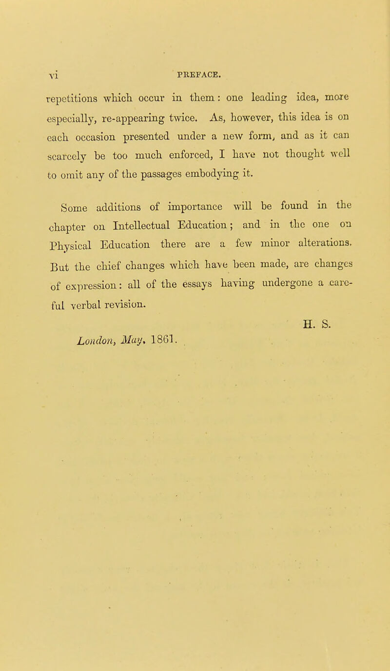 repetitions which occur in them: one leading idea, mo<re especially, re-appearing twice. As, however, this idea is on each occasion presented under a new form, and as it can scarcely be too much enforced, I have not thought well to omit any of the passages embodying it. Some additions of importance will be found in the chapter on Intellectual Education; and in the one on Physical Education there are a few minor alterations. But the chief changes which haA/e been made, are changes of expression: all of the essays having undergone a care- ful verbal revision. H. S. London, May, 1861.