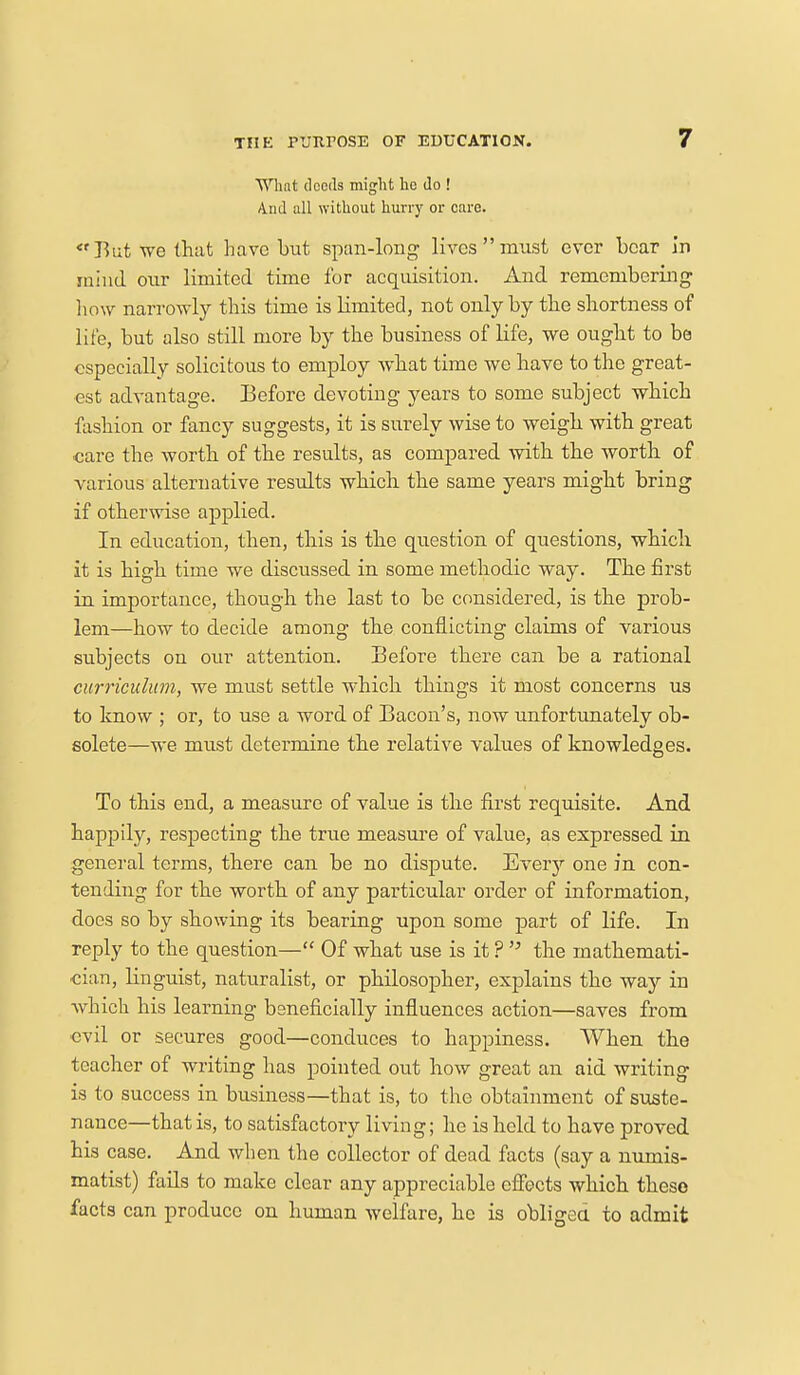 What deeds might he do ! And all without hurry or care. «fBut we that have but span-long lives must ever bear in mind our limited time for acquisition. And remembering how narrowly this time is limited, not only by the shortness of life, but also still more by the business of life, we ought to be especially solicitous to employ what time we have to the great- est advantage. Before devoting years to some subject which fashion or fancy suggests, it is surely wise to weigh with great care the worth of the results, as compared with the worth of various alternative results which the same years might bring if otherwise applied. In education, then, this is the question of questions, which it is high time we discussed in some methodic way. The first in importance, though the last to be considered, is the prob- lem—how to decide among the conflicting claims of various subjects on our attention. Before there can be a rational curriculum, we must settle which things it most concerns us to know ; or, to use a word of Bacon's, now unfortunately ob- solete—we must determine the relative values of knowledges. To this end, a measure of value is the first requisite. And happily, respecting the true measure of value, as expressed in general terms, there can be no dispute. Every one in con- tending for the worth of any particular order of information, does so by showing its bearing upon some part of life. In reply to the question— Of what use is it ?  the mathemati- cian, linguist, naturalist, or philosopher, explains the way in which his learning beneficially influences action—saves from evil or secures good—conduces to happiness. When the teacher of writing has pointed out how great an aid writing is to success in business—that is, to the obtainment of suste- nance—that is, to satisfactory living; he is held to have proved his case. And when the collector of dead facts (say a numis- matist) fails to make clear any appreciable effects which these facts can produce on human welfare, he is obliged to admit