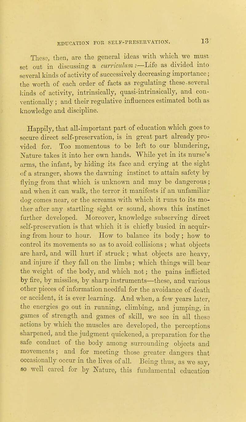 EDUCATION FOR. SELF-ritESEHVATION. These, then, are the general ideas with which we must set out in discussing a curriculum:—Life as divided into several kinds of activity of successively decreasing importance; the worth of each order of facts as regulating these-several kinds of activity, intrinsically, quasi-intrinsically, and con- ventionally ; and their regulative influences estimated both as knowledge and discipline. Happily, that all-important part of education which goes to secure direct self-preservation, is in great part already pro- vided for. Too momentous to be left to our blundering, Nature takes it into her own hands. While yet in its nurse's arms, the infant, by hiding its face and crying at the sight of a stranger, shows the dawning instinct to attain safety by flying from that which is unknown and may be dangerous ; and when it can walk, the terror it manifests if an unfamiliar dog comes near, or the screams with which it runs to its mo- ther after any startling sight or sound, shows this instinct further developed. Moreover, knowledge subserving direct self-preservation is that which it is chiefly busied in acquir- ing from hour to hour. How to balance its body; how to control its movements so as to avoid collisions ; what objects are hard, and will hurt if struck; what objects are heavy, and injure if they fall on the limbs ; which things will bear the weight of the body, and which not; the pains inflicted by fire, by missiles, by sharp instruments—these, and various other pieces of information needful for the avoidance of death or accident, it is ever learning. And when, a few years later, the energies go out in running, climbing, and jumping, in games of strength and games of skill, we see in all these actions by which the muscles are developed, the perceptions sharpened, and the judgment quickened, a preparation for the safe conduct of the body among surrounding objects and movements ; and for meeting those greater dangers that occasionally occur in the lives of all. Being thus, as we say, so well cared for by Nature, this fundamental education
