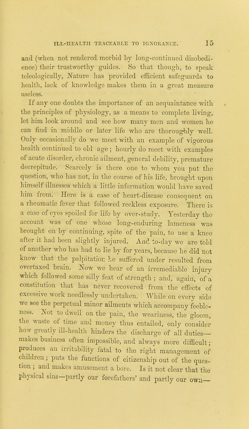 and (when not rendered morbid by long-continued disobedi- ence) their trustworthy guides. So that though, to speak teleologicalby, Nature has provided efficient safeguards to health, lack of knowledge makes them in a great measure useless. If any one doubts the importance of an acquaintance with the principles of physiology, as a means to complete living, let him look around and see how many men and women he can find in middle or later life who are thoroughly well. Only occasionally do we meet with an example of vigorous health continued to old age ; hourly do meet with examples of acute disorder, chronic ailment, general debility, premature decrepitude. Scarcely is there one to whom you put the question, who has not, in the course of his life, brought upon himself illnesses which a little information would have saved him from. Here is a case of heart-disease consequent on a rheumatic fever that followed reckless exposure. There is a case of eyes spoiled for life by over-study. Yesterday the account was of one whose long-enduring lameness was brought on by continuing, spite of the pain, to use a knee after it had been slightly injured. And to-day we are told of another who has had to Lie by for years, because he did not know that the palpitation he suffered under resulted from overtaxed brain. Now we hear of an irremediable injury which followed some silly feat of strength ; and, again, of a constitution that has never recovered from the effects of excessive work needlessly undertaken. While on every side we see the perpetual minor ailments which accompany feeble- ness. Not to dwell on the pain, the weariness, the gloom, the waste of time and money thus entailed, only consider how greatly ill-health hinders the discharge of all duties- makes business often impossible, and always more difficult; produces an irritability fatal to the right management of children; puts the functions of citizenship out of the ques- tion ; and makes amusement a bore. Is it not clear that the physical sins—partly our forefathers' and partly our own—