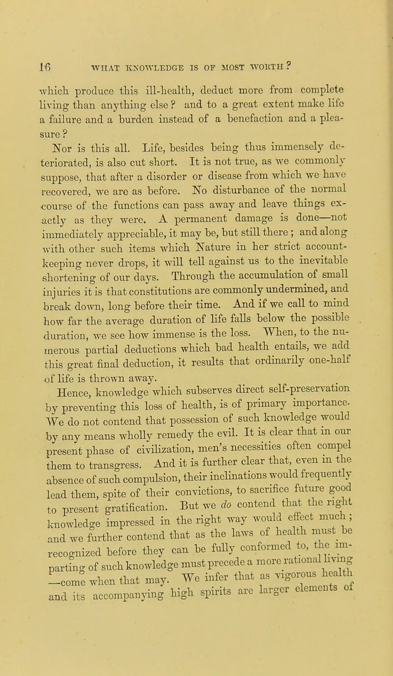 which produce this ill-health, deduct more from complete living than anything else ? and to a great extent make life a failure and a burden instead of a benefaction and a plea- sure Nor is this all. Life, besides being thus immensely de- teriorated, is also cut short. It is not true, as we commonly suppose, that after a disorder or disease from which we have recovered, we arc as before. No disturbance of the normal course of the functions can pass away and leave things ex- actly as they were. A permanent damage is done—not immediately appreciable, it may be, but still there ; and along with other such items which Nature in her strict account- keeping never drops, it will tell against us to the inevitable shortening of our days. Through the accumulation of small injuries it is that constitutions are commonly undermined, and break down, long before their time. And if we call to mind how far the average duration of life falls below the possible duration, we see how immense is the loss. When, to the nu- merous partial deductions which bad health entails, we add this great final deduction, it results that ordinarily one-half of life is thrown away. Hence, knowledge which subserves direct self-preservation by preventing this loss of health, is of primary importance. We do not contend that possession of such knowledge would by any means wholly remedy the evil. It is clear that in our present phase of civilization, men's necessities often compel them to transgress. And it is further clear that, even in the absence of such compulsion, their inclinations would frequently lead them, spite of their convictions, to sacrifice future good to present gratification. But we do contend that the right knowledge impressed in the right way would effect much; and we further contend that as the laws of health must_ be recognized before they can be fully conformed to, the im- parting of such knowledge must precede a more rational Irving -come when that may. We infer that as vxgorous heaKh and its accompanying high spirits are larger elements of