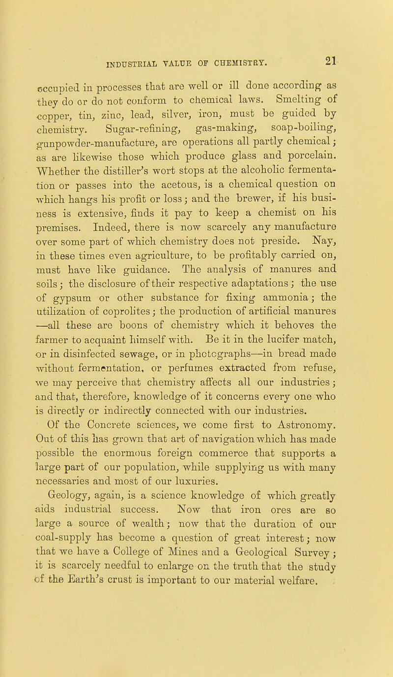 INDUSTRIAL VALUE OF CHEMISTRY. occupied in processes that are well or ill done according as they do or do not conform to chemical laws. Smelting of copper, tin, zinc, lead, silver, iron, must be guided by chemistry. Sugar-refining, gas-making, soap-boiling, gunpowder-manufacture, are operations all partly chemical; as are likewise those which produce glass and porcelain. Whether the distiller's wort stops at the alcoholic fermenta- tion or passes into the acetous, is a chemical question on which hangs his profit or loss; and the brewer, if his busi- ness is extensive, finds it pay to keep a chemist on his premises. Indeed, there is now scarcely any manufacture over some part of which chemistry does not preside. Nay, in these times even agriculture, to be profitably carried on, must have like guidance. The analysis of manures and soils; the disclosure of their respective adaptations; the use of gypsum or other substance for fixing ammonia; the utilization of coprolites; the production of artificial manures —all these are boons of chemistry which it behoves the farmer to acquaint himself with. Be it in the lucifer match, or in disinfected sewage, or in photographs—in bread made without fermentation, or perfumes extracted from refuse, we may perceive that chemistry affects all our industries; and that, therefore, knowledge of it concerns every one who is directly or indirectly connected with our industries. Of the Concrete sciences, we come first to Astronomy. Out of this has grown that art of navigation which has made possible the enormous foreign commerce that supports a large part of our population, while supplying us with many necessaries and most of our luxuries. Geology, again, is a science knowledge of which greatly aids industrial success. Now that iron ores are so large a source of wealth; now that the duration of our coal-supply has become a question of great interest; now that we have a College of Mines and a Geological Survey; it is scarcely needful to enlarge on the truth that the study of the Earth's crust is important to our material welfare.