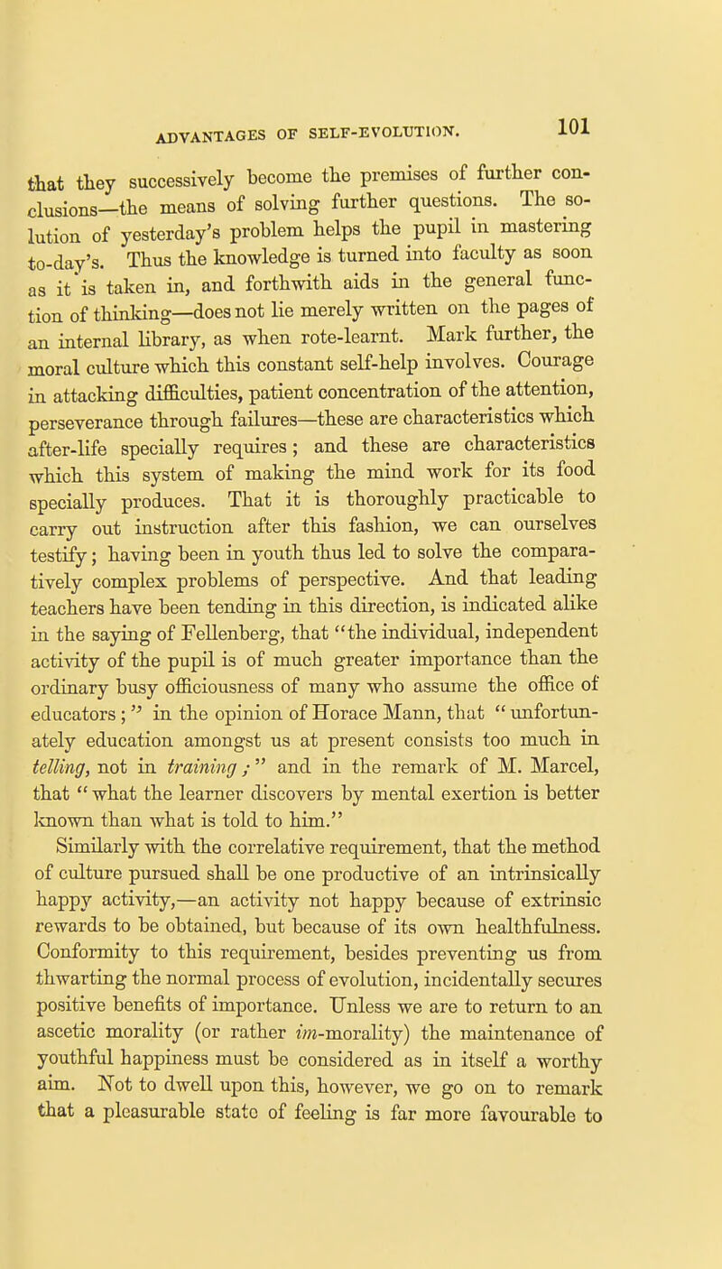 ADVANTAGES OF SELF-EVOLUTION. that they successively become the premises of further con- elusions—the means of solving further questions. The so- lution of yesterday's problem helps the pupil in mastering to-day's. Thus the knowledge is turned into faculty as soon as it'is taken in, and forthwith aids in the general func- tion of thinking—does not lie merely written on the pages of an internal library, as when rote-learnt. Mark further, the moral culture which this constant self-help involves. Courage in attacking difficulties, patient concentration of the attention, perseverance through failures—these are characteristics which after-life specially requires; and these are characteristics which this system of making the mind work for its food specially produces. That it is thoroughly practicable to carry out instruction after this fashion, we can ourselves testify; having been in youth thus led to solve the compara- tively complex problems of perspective. And that leading teachers have been tending in this direction, is indicated alike in the saying of Fellenberg, that the individual, independent activity of the pupil is of much greater importance than the ordinary busy officiousness of many who assume the office of educators ;  in the opinion of Horace Mann, that  unfortun- ately education amongst us at present consists too much in telling, not in training;  and in the remark of M. Marcel, that  what the learner discovers by mental exertion is better known than what is told to him. Similarly with the correlative requirement, that the method of culture pursued shall be one productive of an intrinsically happy activity,—an activity not happy because of extrinsic rewards to be obtained, but because of its own healthfulness. Conformity to this requirement, besides preventing us from thwarting the normal process of evolution, incidentally secures positive benefits of importance. Unless we are to return to an ascetic morality (or rather m-morality) the maintenance of youthful happiness must be considered as in itself a worthy aim. Not to dwell upon this, however, we go on to remark that a pleasurable state of feeling is far more favourable to