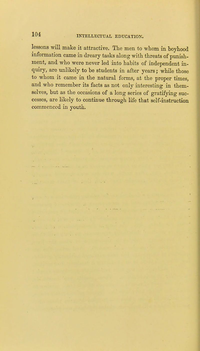 INTELLECTUAL EDUCATION. lessons will make it attractive. The men to whom in boyhood information came in dreary tasks along with threats of punish- ment, and who were never led into habits of independent in- quiry, are unlikely to be students in after years; while those to whom it came in the natural forms, at the proper times, and who remember its facts as not only interesting in them- selves, but as the occasions of a long series of gratifying suc- cesses, are likely to continue through life that self-instruction commenced in youth.