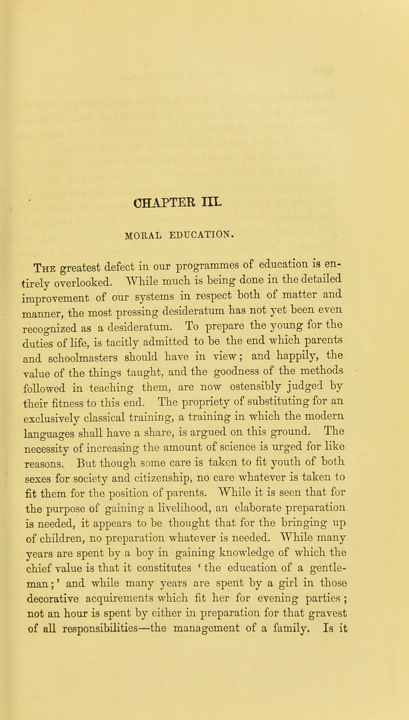 CHAPTER TU- MORAL EDUCATION. The greatest defect in our programmes of education is en- tirely overlooked. While much is being done in the detailed improvement of our systems in respect both of matter and manner, the most pressing desideratum has not yet been even recognized as a desideratum. To prepare the young for the duties of life, is tacitly admitted to be the end which parents and schoolmasters should have in view; and happily, the value of the things taught, and the goodness of the methods followed in teaching them, are now ostensibly judged by their fitness to this end. The propriety of substituting for an exclusively classical training, a training in which the modern languages shall have a share, is argued on this ground. The necessity of increasing the amount of science is urged for like reasons. But though some care is taken to fit youth of both sexes for society and citizenship, no care whatever is taken to fit them for the position of parents. While it is seen that for the purpose of gaining a livelihood, an elaborate preparation is needed, it appears to be thought that for the bringing up of children, no preparation whatever is needed. While many years are spent by a boy in gaining knowledge of which the chief value is that it constitutes 4 the education of a gentle- man ;' and while many years are spent by a girl in those decorative acquirements which fit her for evening parties; not an hour is spent by either in preparation for that gravest of all responsibilities—the management of a family. Is it