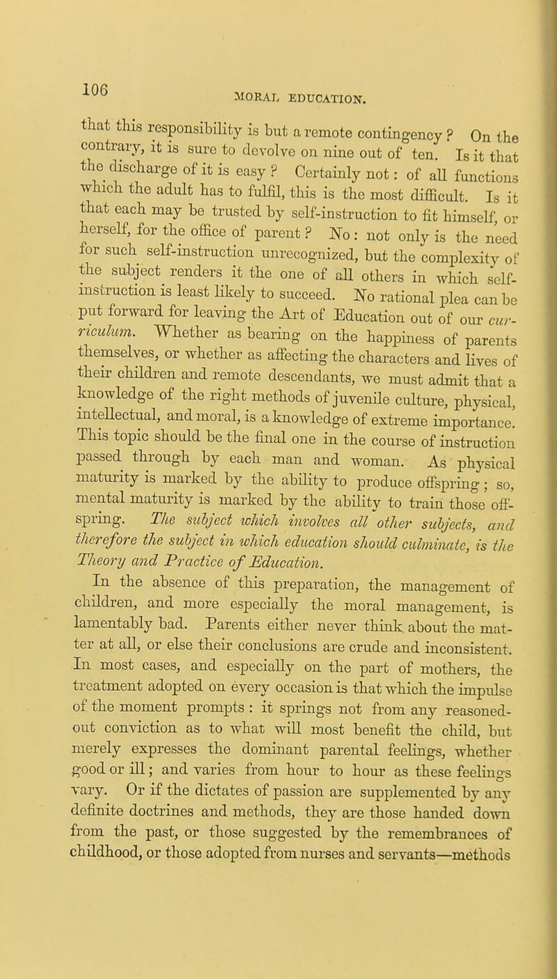 that this responsibility is but a remote contingency ? On the contrary, it is sure to devolve on nine out of ten. Is it that the discharge of it is easy ? Certainly not: of all functions which the adult has to fulfil, this is the most difficult. Is it that each may be trusted by self-instruction to fit himself or herself, for the office of parent ? No: not only is the need for such self-instruction unrecognized, but the complexity of the subject renders it the one of all others in which self- instruction is least likely to succeed. No rational plea can be put forward for leaving the Art of Education out of our cur- riculum. Whether as bearing on the happiness of parents themselves, or whether as affecting the characters and lives of their children and remote descendants, we must admit that a knowledge of the right methods of juvenile culture, physical, intellectual, and moral, is a knowledge of extreme importance! This topic should be the final one in the course of instruction passed through by each man and woman. As physical maturity is marked by the ability to produce offspring ; so, mental maturity is marked by the ability to train those off- spring. The subject which involves all other subjects, and therefore the subject in which education should culminate, is the Theory and Practice of Education. In the absence of this preparation, the management of children, and more especially the moral management, is lamentably bad. Parents either never think, about the mat- ter at all, or else their conclusions are crude and inconsistent. In most cases, and especially on the part of mothers, the treatment adopted on every occasion is that which the impulse of the moment prompts : it springs not from any reasoned- out conviction as to what will most benefit the child, but merely expresses the dominant parental feelings, whether good or ill; and varies from hour to hour as these feelins-s vary. Or if the dictates of passion are supplemented by any definite doctrines and methods, they are those handed down from the past, or those suggested by the remembrances of childhood, or those adopted from nurses and servants—methods