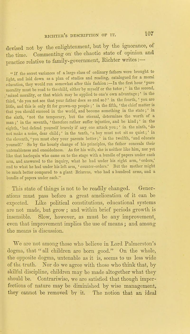 uiciiter's description of it. devised not by the enlightenment, but by the ignorance, of the time. Commenting on the chaotic state of opinion and practice relative to family-government, Eichter writes :— « If the secret variances of a largo class of ordinary fathers were brought to light, and laid down as a plan of studies and reading, catalogued for a moral education, they would run somewhat after this fashion:—In the first hour 1 pure morality must he read to the child, either by myself or the tutor ;' in the second, 'mixed morality, or that which may he applied to one's own advantage;' in the third, 'do you not see that your father docs so and so?' in the fourth, ' you are little, and this is only fit for grown-up people ;' in the fifth, ' the chief matter is that you should succeed in the world, and become something in the state;' in the sixth, 'not the temporary, but the eternal, determines the worth of a man ;' in the seventh, ' therefore rather suffer injustice, and be kind ;' in the eighth, ' but defend yourself bravely if any one attack you;' in the ninth, ' do not make a noise, dear child;' in the tenth, ' a boy must not sit so quiet;' in the eleventh, 'you must obey your parents better;' in the twelfth, 'and educate yourself.' So by the hourly change of his principles, the father conceals their untenahleness and onesidedness. As for his wife, she is neither like him, nor yet like that harlequin who came on to the stage with a bundle of papers under each arm, and answered to the inquiry, what ho had under his right arm, ' orders,' and to what he had under his left arm, ' counter-orders.' But the mother might be much better compared to a giant Briareus, who had a hundred arms, and a bundle of papers under each. This state of things is not to be readily changed. Gener- ations must pass before a great amelioration of it can be expected. Like political constitutions, educational systems are not made, but grow ; and within brief periods growth is insensible. Slow, however, as must be any improvement, even that improvement implies the use of means; and among the means is discussion. We are not among those who believe in Lord Palmerston's dogma, that  all children are born good. On the whole, the opposite dogma, untenable as it is, seems to us less wide of the truth. Nor do we agree with those who think that, by skilful discipline, children may be made altogether what they should be. Contrariwise, we are satisfied that though imper- fections of nature may be diminished by wise management, they cannot be removed by it. The notion that an ideal