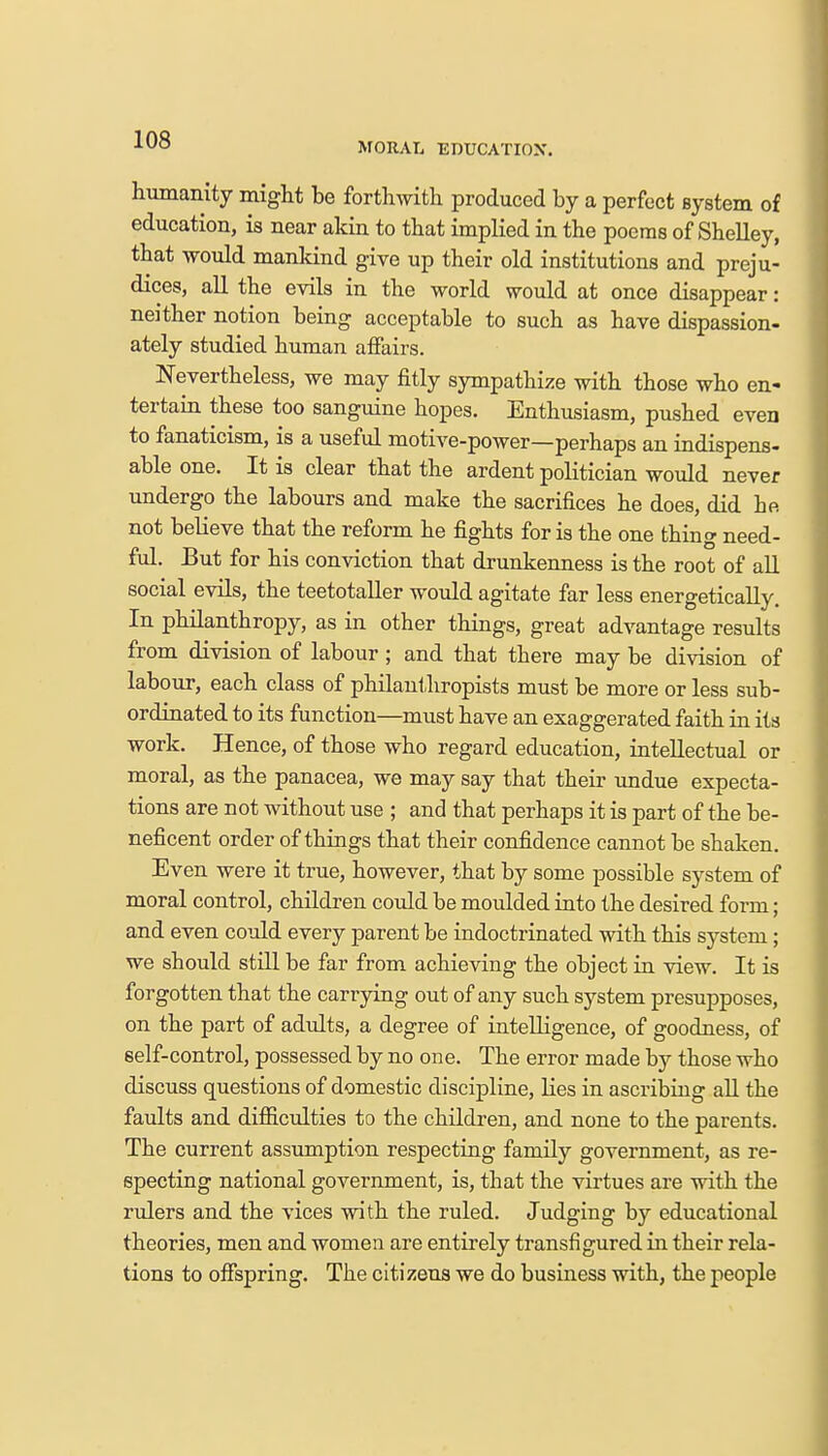 MORAL EDUCATION. humanity might be forthwith produced by a perfect system of education, is near akin to that implied in the poems of Shelley, tbat would mankind give up their old institutions and preju- dices, all the evils in the world would at once disappear: neither notion being acceptable to such as have dispassion- ately studied human affairs. Nevertheless, we may fitly sympathize with those who en- tertain these too sanguine hopes. Enthusiasm, pushed even to fanaticism, is a useful motive-power—perhaps an indispens- able one. It is clear that the ardent politician would never undergo the labours and make the sacrifices he does, did be. not believe that the reform he fights for is the one thing need- ful. But for his conviction that drunkenness is the root of all social evils, the teetotaller would agitate far less energetically. In philanthropy, as in other things, great advantage results from division of labour ; and that there may be division of labour, each class of philanthropists must be more or less sub- ordinated to its function—must have an exaggerated faith in its work. Hence, of those who regard education, intellectual or moral, as the panacea, we may say that their undue expecta- tions are not without use ; and that perhaps it is part of the be- neficent order of things that their confidence cannot be shaken. Even were it true, however, that by some possible system of moral control, children could be moulded into the desired form; and even could every parent be indoctrinated with this system; we should still be far from achieving the object in view. It is forgotten that the carrying out of any such system presupposes, on the part of adults, a degree of intelligence, of goodness, of self-control, possessed by no one. The error made by those who discuss questions of domestic discipline, lies in ascribing all the faults and difficulties to the children, and none to the parents. The current assumption respecting family government, as re- specting national government, is, that the virtues are with the rulers and the vices with the ruled. Judging by educational theories, men and women are entirely transfigured in their rela- tions to offspring. The citizens we do business with, the people