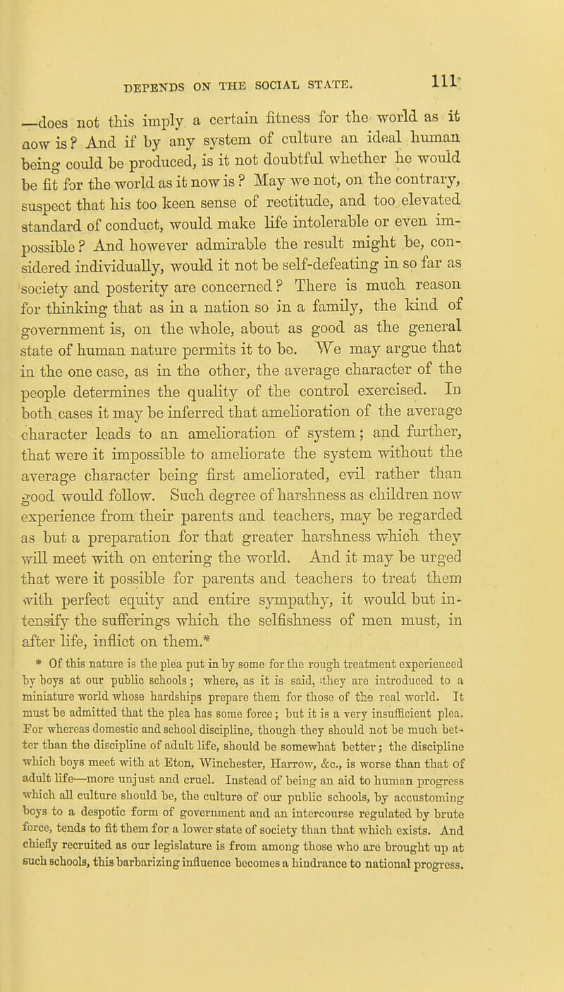DEPENDS ON THE SOCIAL STATE. 111- does not this imply a certain fitness for the world as it aow is ? And if by any system of culture an ideal human being could be produced, is it not doubtful whether he would be fit for the world as it now is ? May we not, on the contrary, suspect that his too keen sense of rectitude, and too elevated standard of conduct, would make life intolerable or even im- possible ? And however admirable the result might be, con- sidered individually, would it not be self-defeating in so far as society and posterity are concerned ? There is much reason for thinking that as in a nation so in a family, the kind of government is, on the whole, about as good as the general state of human nature permits it to bo. We may argue that in the one case, as in the other, the average character of the people determines the quality of the control exercised. Id both cases it may be inferred that amelioration of the average character leads to an amelioration of system; and further, that were it impossible to ameliorate the system without the average character being first ameliorated, evil rather than good would follow. Such degree of harshness as children now experience from their parents and teachers, may be regarded as but a preparation for that greater harshness which they will meet with on entering the world. And it may be urged that were it possible for parents and teachers to treat them with perfect equity and entire sympathy, it would but in- tensify the sufferings which the selfishness of men must, in after life, inflict on them.* * Of this nature is the plea put in by some for the rough treatment experienced by hoys at our public schools; -where, as it is said, ^they are introduced to a miniature world whose hardships prepare them for those of tie real world. It must be admitted that the plea has some force ; but it is a very insufficient plea. For whereas domestic and school discipline, though they should not be much bet- ter than the discipline of adult life, should be somewhat better; the discipline which boys meet with at Eton, Winchester, Harrow, &c, is worse than that of adult life-—more unjust and cruel. Instead of being an aid to human progress which all culture should be, the culture of our public schools, by accustoming boys to a despotic form of government and an intercourse regulated by brute force, tends to fit them for a lower state of society than that which exists. And chiefly recruited as our legislature is from among those who are brought up at such schools, this barbarizing influence becomes a hindrance to national progress.