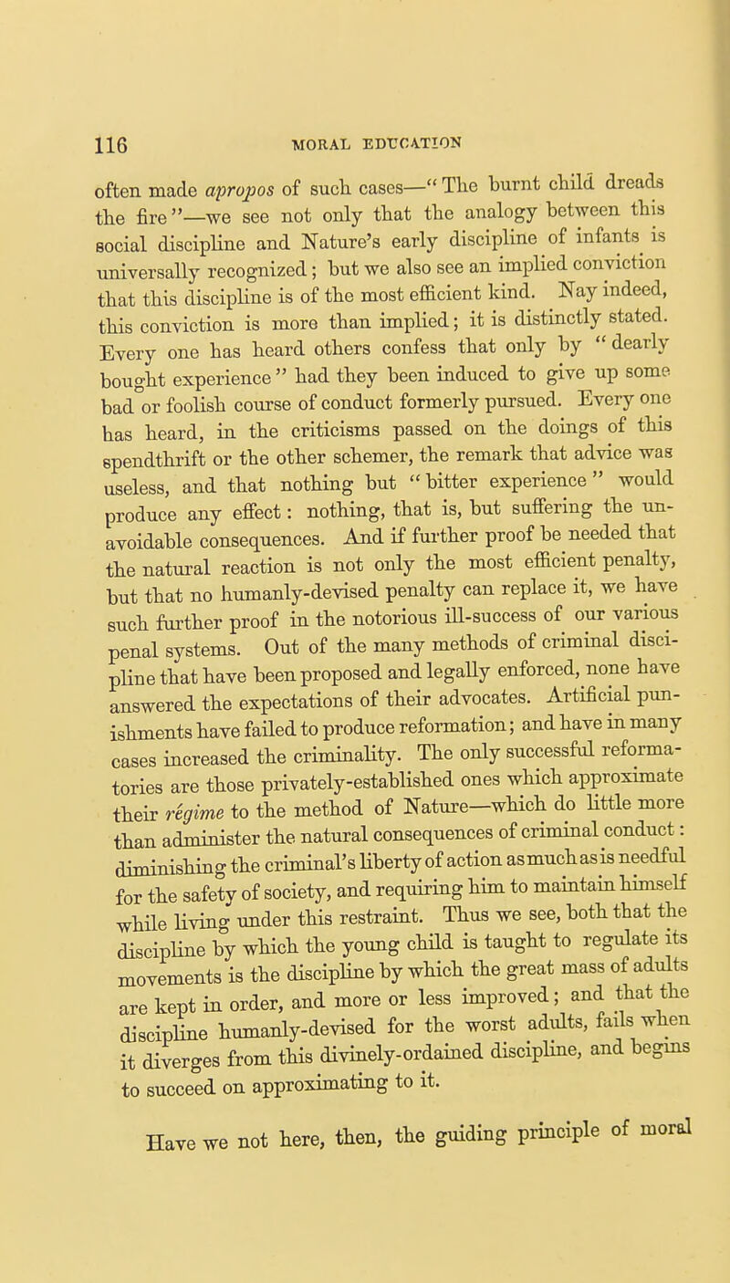 often made apropos of such cases— The burnt child dreads the fire —we see not only that the analogy between this social discipline and Nature's early discipline of infants is universally recognized; but we also see an implied conviction that this discipline is of the most efficient kind. Nay indeed, this conviction is more than implied; it is distinctly stated. Every one has heard others confess that only by  dearly bought experience  had they been induced to give up some bad or foolish course of conduct formerly pursued. Every one has heard, in the criticisms passed on the doings of this spendthrift or the other schemer, the remark that advice was useless, and that nothing but  bitter experience would produce any effect: nothing, that is, but suffering the un- avoidable consequences. And if further proof be needed that the natural reaction is not only the most efficient penalty, but that no humanly-devised penalty can replace it, we have such further proof in the notorious ill-success of our various penal systems. Out of the many methods of criminal disci- pline that have been proposed and legally enforced, none have answered the expectations of their advocates. Artificial pun- ishments have failed to produce reformation; and have in many cases increased the criminality. The only successful reforma- tories are those privately-established ones which approximate their regime to the method of Nature—which do little more than administer the natural consequences of criminal conduct: diminishing the criminal's liberty of action asmuchasis needful for the safety of society, and requiring him to maintain himself while living under this restraint. Thus we see, both that the discipline by which the young child is taught to regulate its movements is the discipline by which the great mass of adults are kept in order, and more or less improved; and that the discipline humanly-devised for the worst adults, fails when it diverges from this divinely-ordained discipline, and begins to succeed on approximating to it. Have we not here, then, the guiding principle of moral