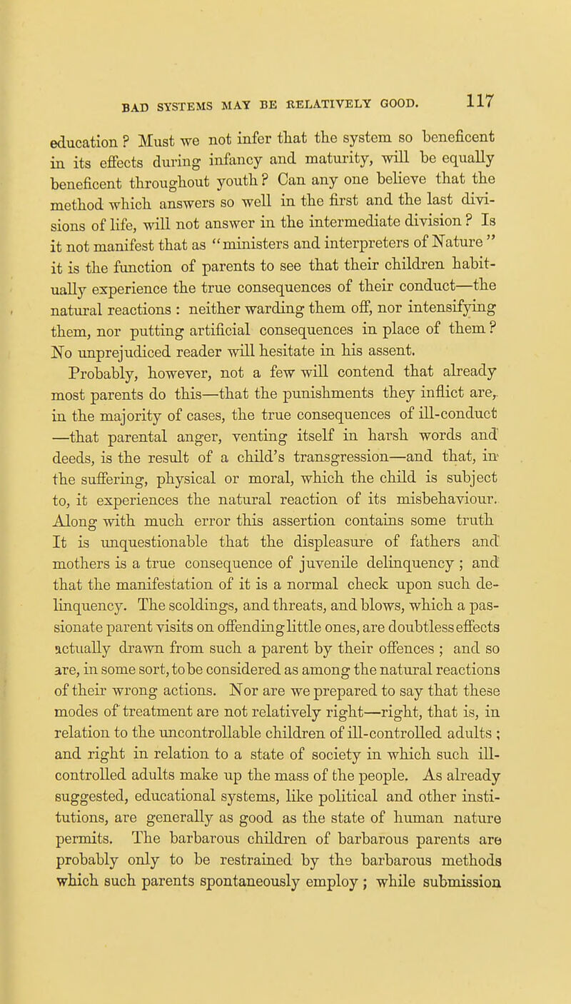 education ? Must we not infer that the system so beneficent in its effects during infancy and maturity, will be equally beneficent throughout youth ? Can any one believe that the method which answers so well in the first and the last divi- sions of life, will not answer in the intermediate division ? Is it not manifest that as ministers and interpreters of Nature  it is the function of parents to see that their children habit- ually experience the true consequences of their conduct—the natural reactions : neither warding them off, nor intensifying them, nor putting artificial consequences in place of them ? No unprejudiced reader will hesitate in his assent. Probably, however, not a few will contend that already most parents do this—that the punishments they inflict are,, in the majority of cases, the true consequences of ill-conduct —that parental anger, venting itself in harsh words and deeds, is the result of a child's transgression—and that, in the suffering, physical or moral, which the child is subject to, it experiences the natural reaction of its misbehaviour. Along with much error this assertion contains some truth It is unquestionable that the displeasure of fathers and mothers is a true consequence of juvenile delinquency ; and that the manifestation of it is a normal check upon such de- linquency. The scoldings, and threats, and blows, which a pas- sionate parent visits on offendinglittle ones, are doubtless effects actually drawn from such a parent by their offences ; and so are, in some sort, to be considered as among the natural reactions of their wrong actions. Nor are we prepared to say that these modes of treatment are not relatively right—right, that is, in relation to the uncontrollable children of ill-controlled adults ; and right in relation to a state of society in which such ill- controlled adults make up the mass of the people. As already suggested, educational systems, like political and other insti- tutions, are generally as good as the state of human nature permits. The barbarous children of barbarous parents are probably only to be restrained by the barbarous methods which such parents spontaneously employ ; while submission
