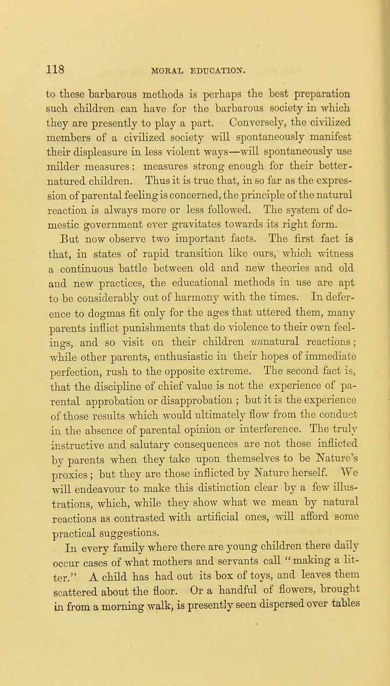 to these barbarous methods is perhaps the best preparation such children can have for the barbarous society in which they are presently to play a part. Conversely, the civilized members of a civilized society will spontaneously manifest their displeasure in less violent ways—will spontaneously use milder measures: measures strong enough for their better- natured children. Thus it is true that, in so far as the expres- sion of parental feeling is concerned, the principle of the natural reaction is always more or less followed. The system of do- mestic government ever gravitates towards its right form. But now observe two important facts. The first fact is that, in states of rapid transition like ours, which witness a continuous battle between old and new theories and old and new practices, the educational methods in use are apt to be considerably out of harmony with the times. In defer- ence to dogmas fit only for the ages that uttered them, many parents inflict punishments that do violence to their own feel- ings, and so visit on their children w«natural reactions: while other parents, enthusiastic in their hopes of immediate perfection, rush to the opposite extreme. The second fact is, that the discipline of chief value is not the experience of pa- rental approbation or disapprobation ; but it is the experience of those results which would ultimately flow from the conduct in the absence of parental opinion or interference. The truly instructive and salutary consequences are not those inflicted by parents when they take upon themselves to be Nature's proxies ; but they are those inflicted by Nature herself. We will endeavour to make this distinction clear by a few illus- trations, which, while they show what we mean by natural reactions as contrasted with artificial ones, will afford some practical suggestions. In every family where there are young children there daily occur cases of what mothers and servants call  making a lit- ter. A child has had out its box of toys, and leaves them scattered about the floor. Or a handful of flowers, brought in from a morning walk, is presently seen dispersed over tables