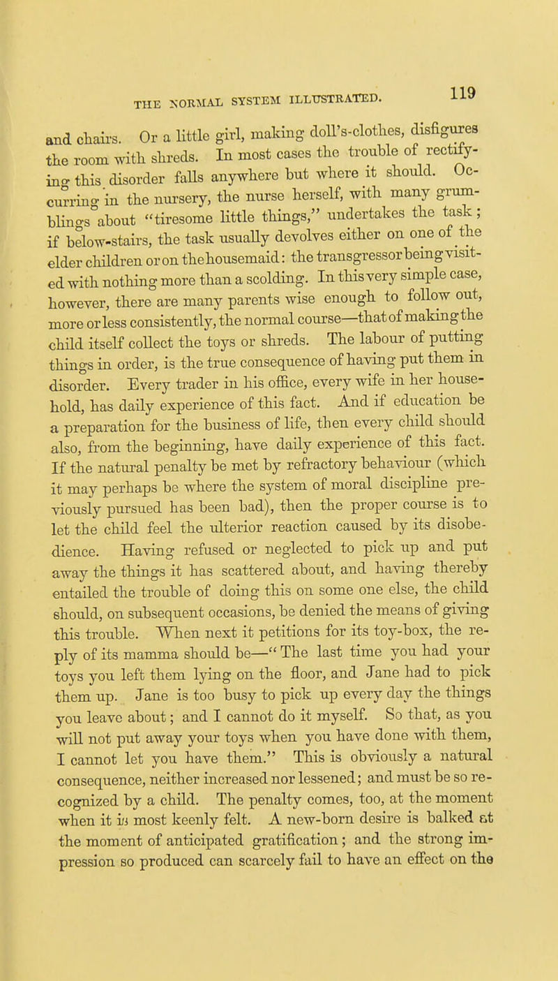 THE NORMAL SYSTEM ILLUSTRATED. H9 and chairs. Or a little girl, making doll's-clothes, disfigures the room with shreds. In most cases the trouble of rectrfy- inc this disorder falls anywhere but where it should. Oc- currino-in the nursery, the nurse herself, with many grum- bhno-s°about tiresome little things, undertakes the task; if below-stairs, the task usually devolves either on one of the elder children or on thehousemaid: the transgressor being visit- ed with nothing more than a scolding. In this very simple case, however, there are many parents wise enough to follow out, more or less consistently, the normal course—that of making the child itself collect the toys or shreds. The labour of putting things in order, is the true consequence of having put them in disorder. Every trader in his office, every wife in her house- hold, has daily experience of this fact. And if education be a preparation for the business of life, then every child should also, from the beginning, have daily experience of this fact. If the natural penalty be met by refractory behaviour (which it may perhaps be where the system of moral discipline pre- viously pursued has been bad), then the proper course is to let the child feel the ulterior reaction caused by its disobe- dience. Having refused or neglected to pick up and put away the things it has scattered about, and having thereby entailed the trouble of doing this on some one else, the child should, on subsequent occasions, be denied the means of giving this trouble. When next it petitions for its toy-box, the re- ply of its mamma should be— The last time you had your toys you left them lying on the floor, and Jane had to pick them up. Jane is too busy to pick up every day the things you leave about; and I cannot do it myself. So that, as you will not put away your toys when you have done with them, I cannot let you have them. This is obviously a natural consequence, neither increased nor lessened; and must be so re- cognized by a child. The penalty comes, too, at the moment when it hi most keenly felt. A new-born desire is balked at the moment of anticipated gratification; and the strong im- pression so produced can scarcely fail to have an effect on the