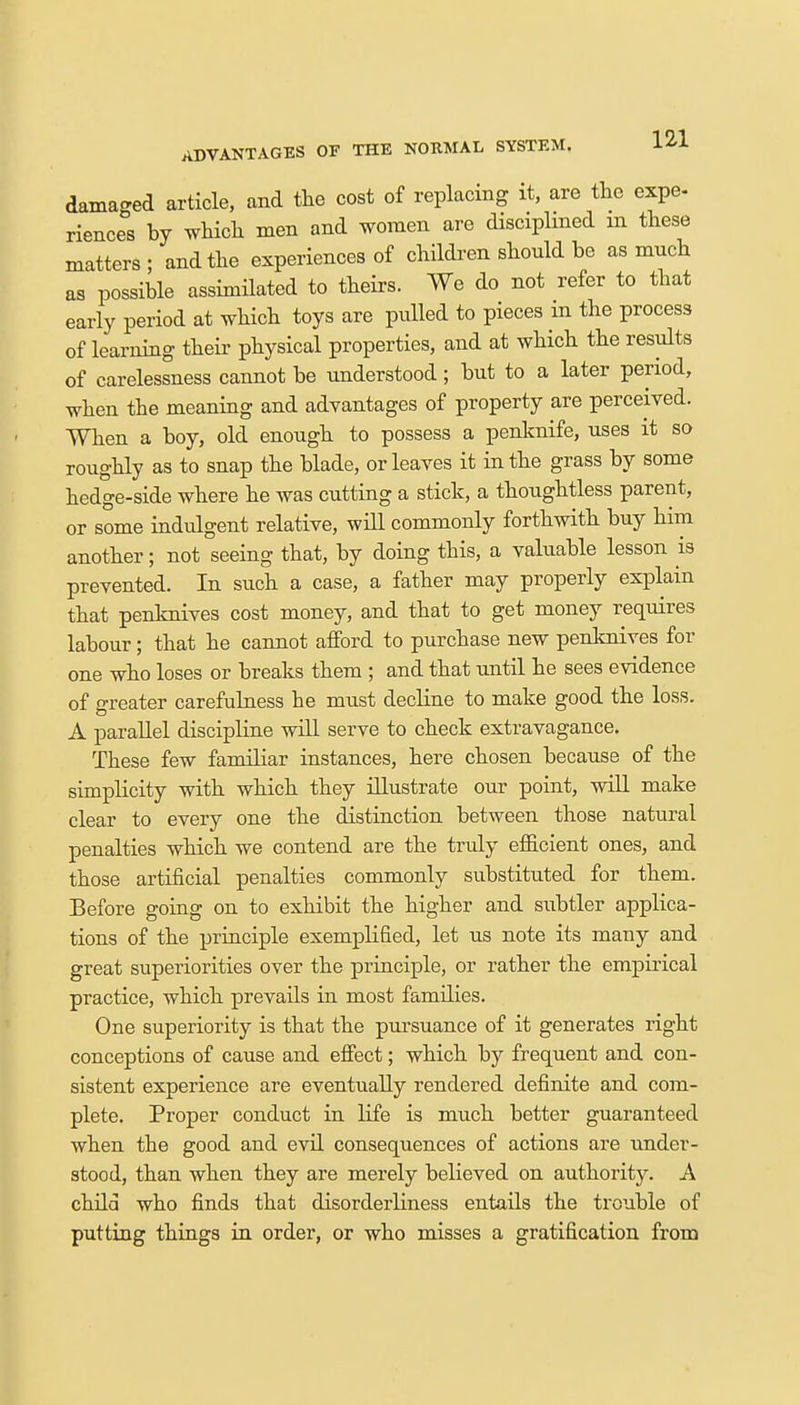 damaged article, and the cost of replacing it, are the expe- riences by which men and women are disciplined m these matters; and the experiences of children should be as much as possible assimilated to theirs. We do not refer to that early period at which toys are pulled to pieces m the process of learning their physical properties, and at which the results of carelessness cannot be understood; but to a later period, when the meaning and advantages of property are perceived. When a boy, old enough to possess a penknife, uses it so roughly as to snap the blade, or leaves it in the grass by some hedge-side where he was cutting a stick, a thoughtless parent, or some indulgent relative, will commonly forthwith buy him another; not seeing that, by doing this, a valuable lesson is prevented. In such a case, a father may properly explain that penknives cost money, and that to get money requires labour; that he cannot afford to purchase new penknives for one who loses or breaks them ; and that until he sees evidence of greater carefulness he must decline to make good the loss. A parallel discipline will serve to check extravagance. These few familiar instances, here chosen because of the simplicity with which they illustrate our point, will make clear to every one the distinction between those natural penalties which we contend are the truly efficient ones, and those artificial penalties commonly substituted for them. Before going on to exhibit the higher and subtler applica- tions of the principle exemplified, let us note its many and great superiorities over the principle, or rather the empirical practice, which prevails in most families. One superiority is that the pursuance of it generates right conceptions of cause and effect; which by frequent and con- sistent experience are eventually rendered definite and com- plete. Proper conduct in life is much better guaranteed when the good and evil consequences of actions are under- stood, than when they are merely believed on authority. A child who finds that disorderliness entails the trouble of putting things in order, or who misses a gratification from