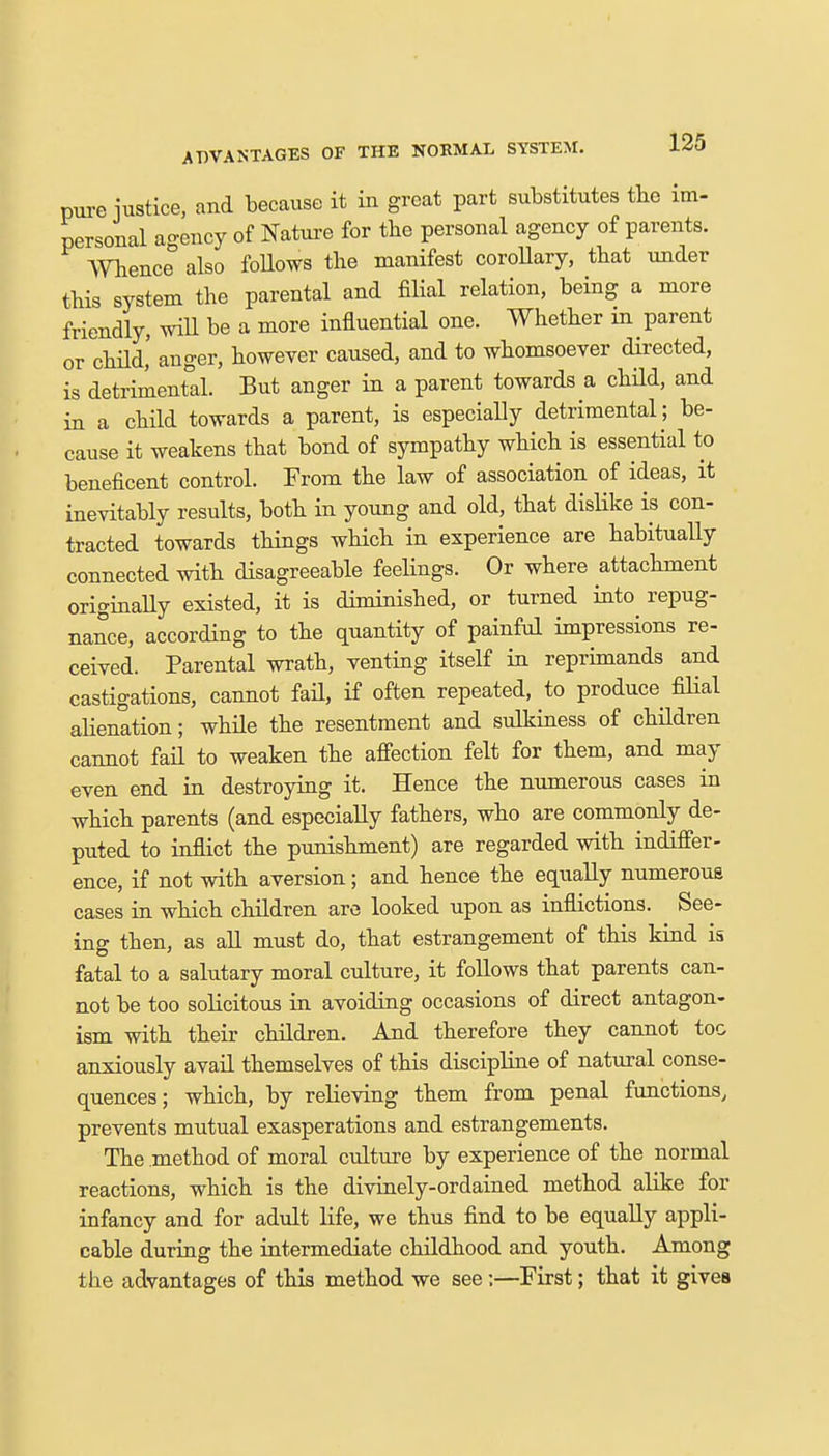 pure justice, and because it in great part substitutes the im- personal ao-ency of Nature for the personal agency of parents. Whence° also follows the manifest corollary, that under this system the parental and filial relation, being a more friendly, will be a more influential one. Whether in parent or child,' anger, however caused, and to whomsoever directed, is detrimental. But anger in a parent towards a child, and in a child towards a parent, is especially detrimental ; be- cause it weakens that bond of sympathy which is essential to beneficent control. From the law of association of ideas, it inevitably results, both in young and old, that dislike is con- tracted towards things which in experience are habitually connected with disagreeable feelings. Or where attachment originally existed, it is diminished, or turned into repug- nance, according to the quantity of painful impressions re- ceived. Parental wrath, venting itself in reprimands and castigations, cannot fail, if often repeated, to produce filial alienation; while the resentment and sulkiness of children cannot fail to weaken the affection felt for them, and may even end in destroying it. Hence the numerous cases in which parents (and especially fathers, who are commonly de- puted to inflict the punishment) are regarded with indiffer- ence, if not with aversion; and hence the equally numerous cases in which children are looked upon as inflictions. See- ing then, as all must do, that estrangement of this kind is fatal to a salutary moral culture, it follows that parents can- not be too solicitous in avoiding occasions of direct antagon- ism with their children. And therefore they cannot toe anxiously avail themselves of this discipline of natural conse- quences; which, by relieving them from penal functions, prevents mutual exasperations and estrangements. The .method of moral culture by experience of the normal reactions, which is the divinely-ordained method alike for infancy and for adult life, we thus find to be equally appli- cable during the intermediate childhood and youth. Among the advantages of this method we see;—First; that it gives