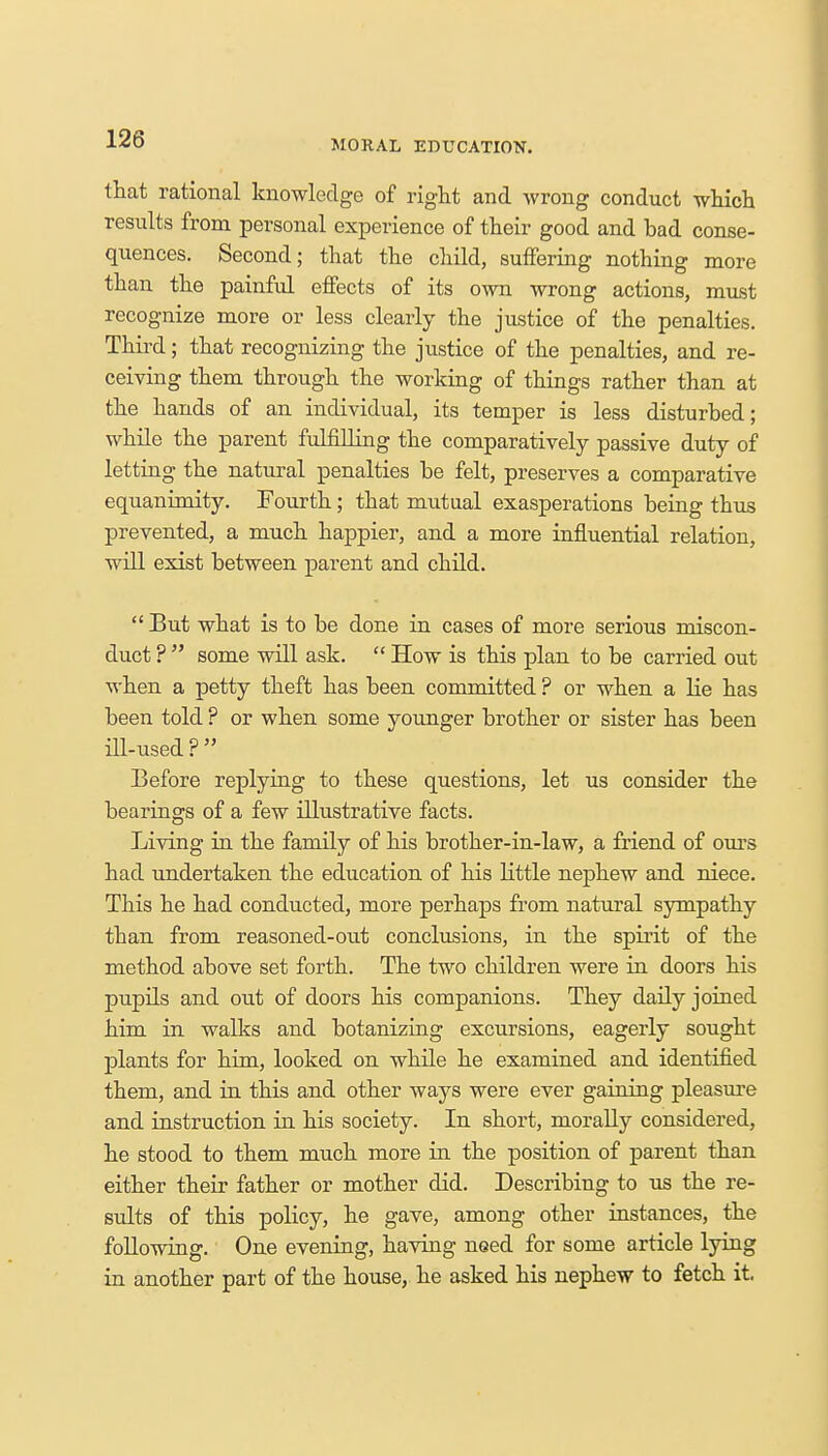 MORAL EDUCATION. that rational knowledge of right and wrong conduct which results from personal experience of their good and bad conse- quences. Second; that the child, suffering nothing more than the painful effects of its own wrong actions, must recognize more or less clearly the justice of the penalties. Third; that recognizing the justice of the penalties, and re- ceiving them through the working of things rather than at the hands of an individual, its temper is less disturbed; while the parent fulfilling the comparatively passive duty of letting the natural penalties be felt, preserves a comparative equanimity. Fourth; that mutual exasperations being thus prevented, a much happier, and a more influential relation, will exist between parent and child.  But what is to be done in cases of more serious miscon- duct ?  some will ask.  How is this plan to be carried out when a petty theft has been committed ? or when a lie has been told ? or when some younger brother or sister has been ill-used ?  Before replying to these questions, let us consider the bearings of a few illustrative facts. Living in the family of his brother-in-law, a friend of ours had undertaken the education of his little nephew and niece. This he had conducted, more perhaps from natural sympathy than from reasoned-out conclusions, in the spirit of the method above set forth. The two children were in doors his pupils and out of doors his companions. They daily joined him in walks and botanizing excursions, eagerly sought plants for him, looked on while he examined and identified them, and in this and other ways were ever gaining pleasure and instruction in his society. In short, morally considered, he stood to them much more in the position of parent than either their father or mother did. Describing to us the re- sults of this policy, he gave, among other instances, the following. One evening, having need for some article lying in another part of the house, he asked his nephew to fetch it.
